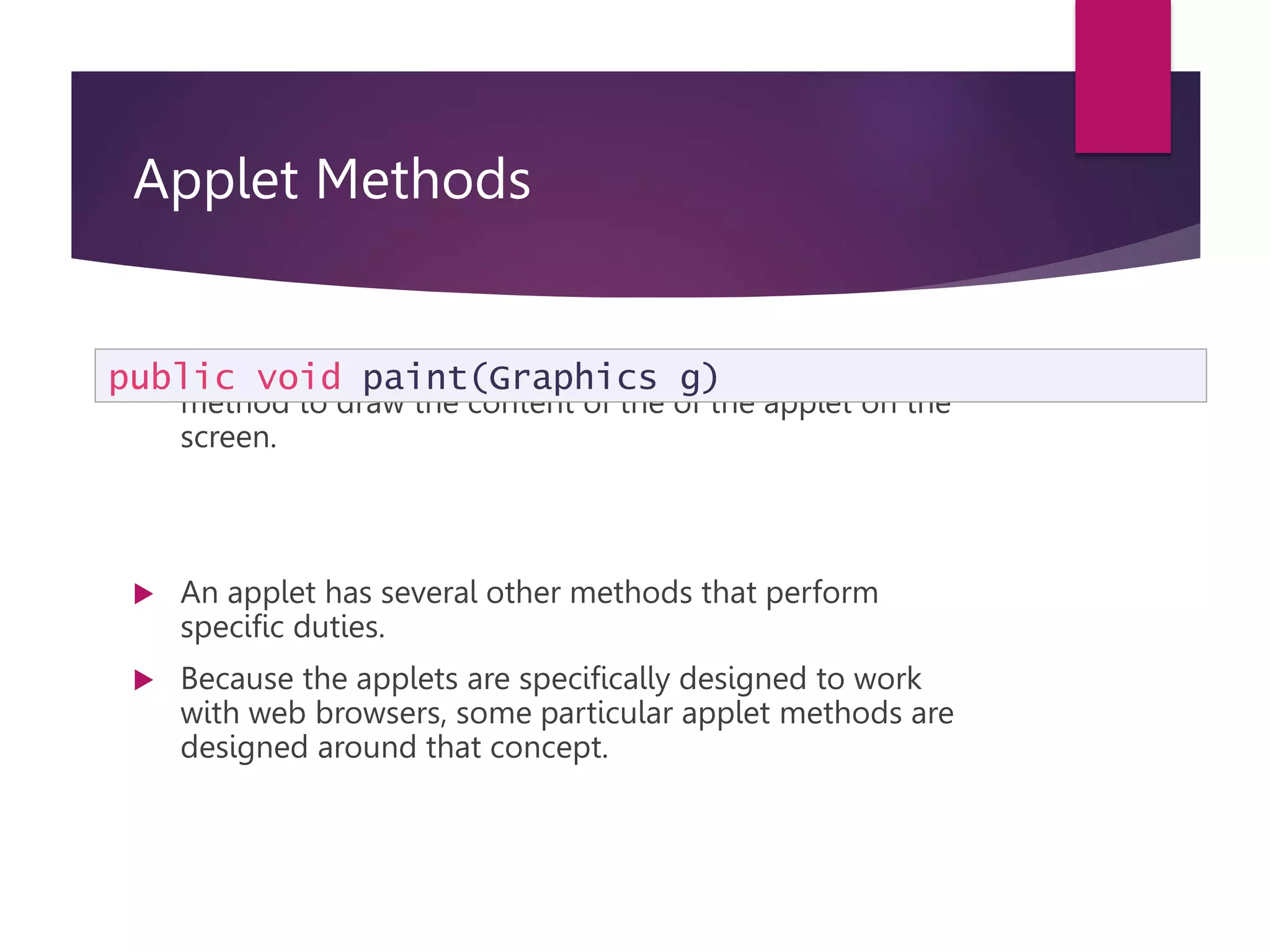 Applet Methods  We saw in earlier applets the use the of the paint method to draw the content of the of the applet on the screen.  An applet has several other methods that perform specific duties.  Because the applets are specifically designed to work with web browsers, some particular applet methods are designed around that concept. public void paint(Graphics g) 