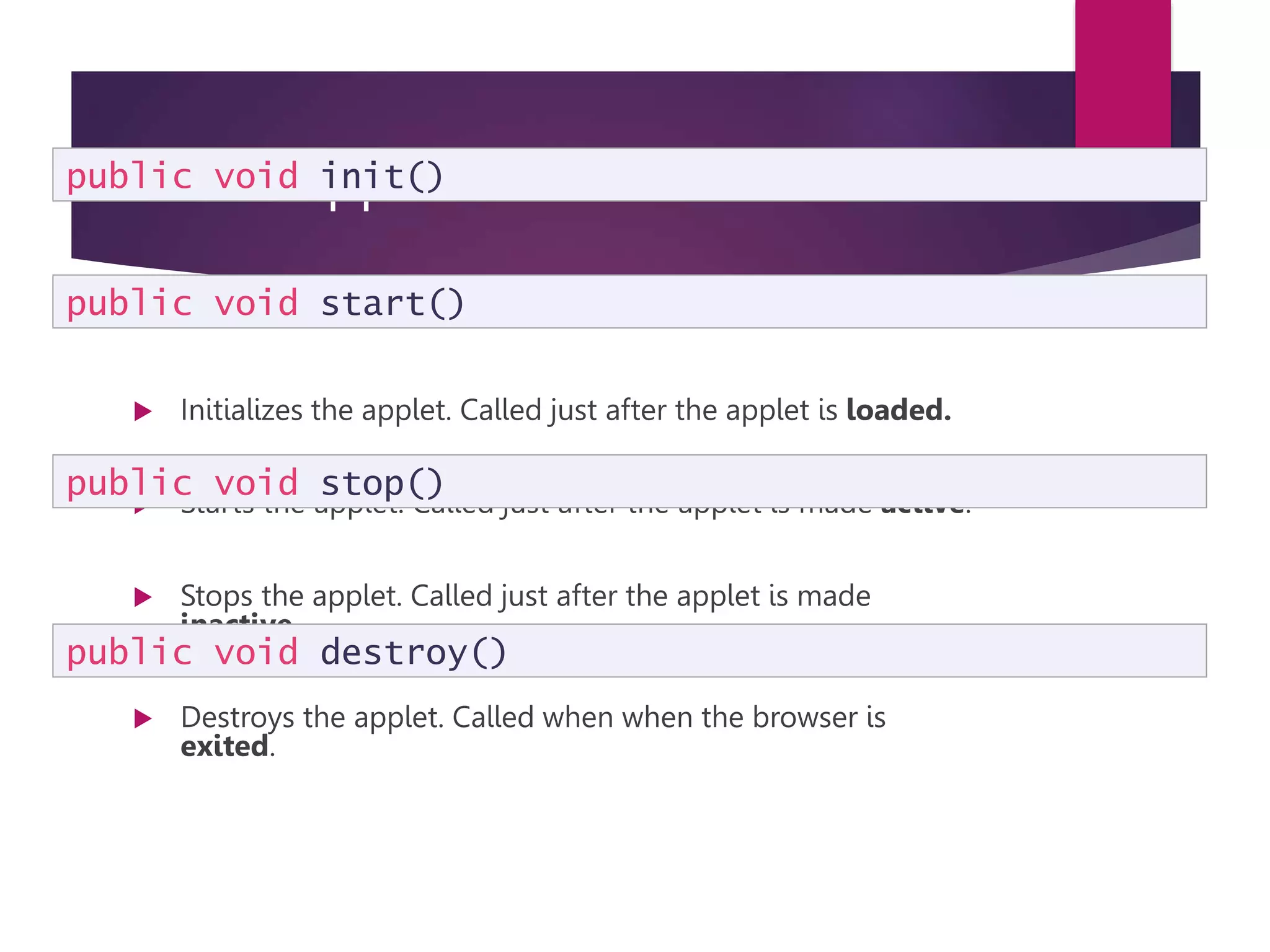 Some Applet Methods  Initializes the applet. Called just after the applet is loaded.  Starts the applet. Called just after the applet is made active.  Stops the applet. Called just after the applet is made inactive.  Destroys the applet. Called when when the browser is exited. public void init() public void start() public void stop() public void destroy() 