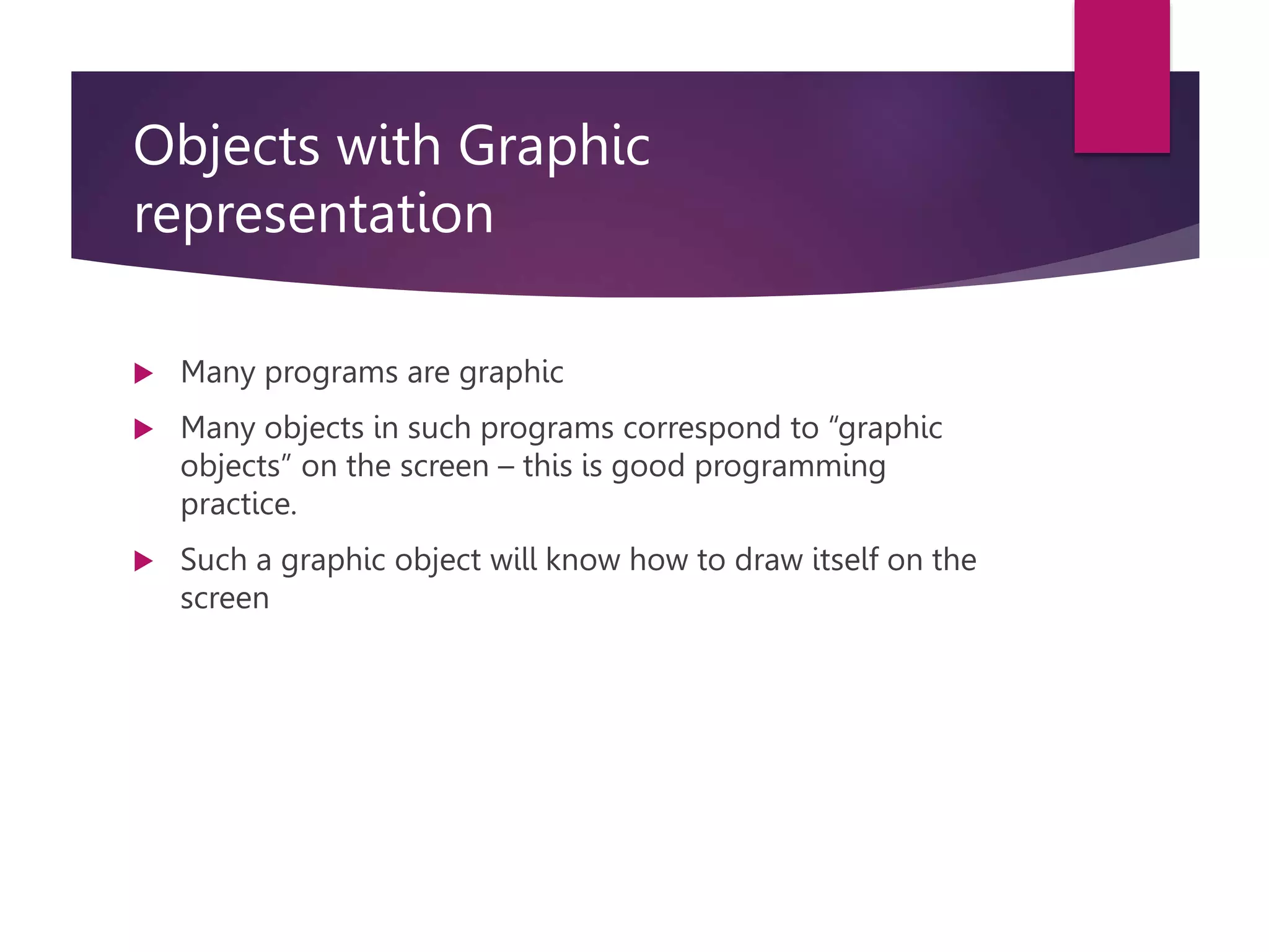 Objects with Graphic representation  Many programs are graphic  Many objects in such programs correspond to “graphic objects” on the screen – this is good programming practice.  Such a graphic object will know how to draw itself on the screen 