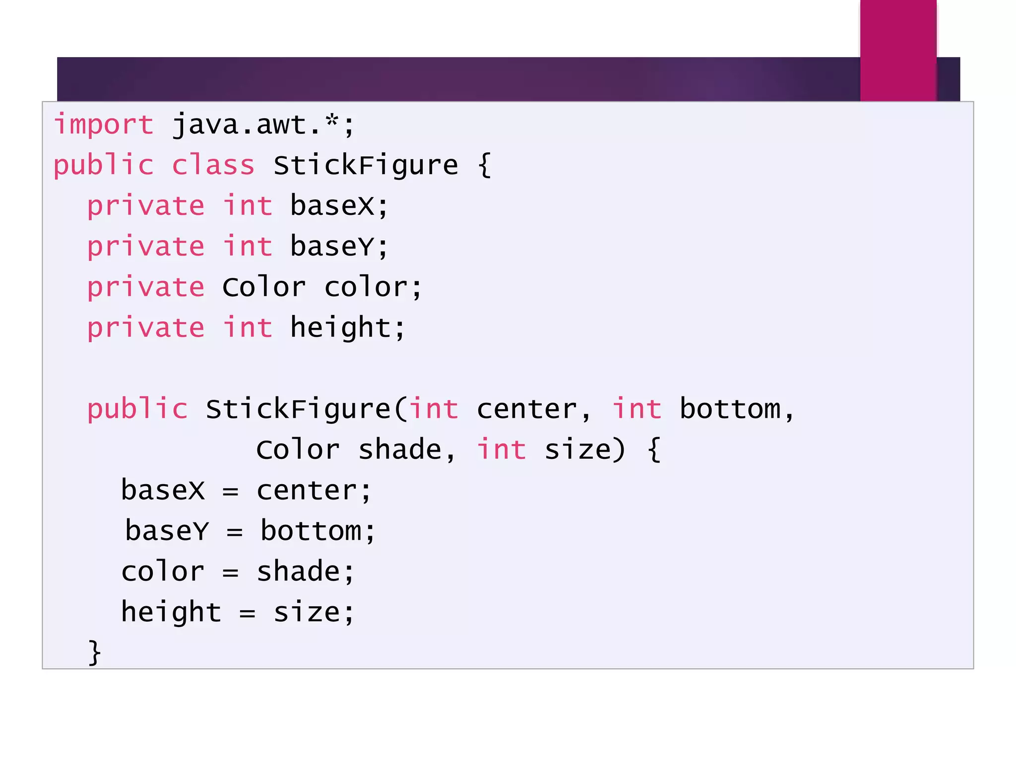 StickFigure - 1 import java.awt.*; public class StickFigure { private int baseX; private int baseY; private Color color; private int height; public StickFigure(int center, int bottom, Color shade, int size) { baseX = center; baseY = bottom; color = shade; height = size; } 