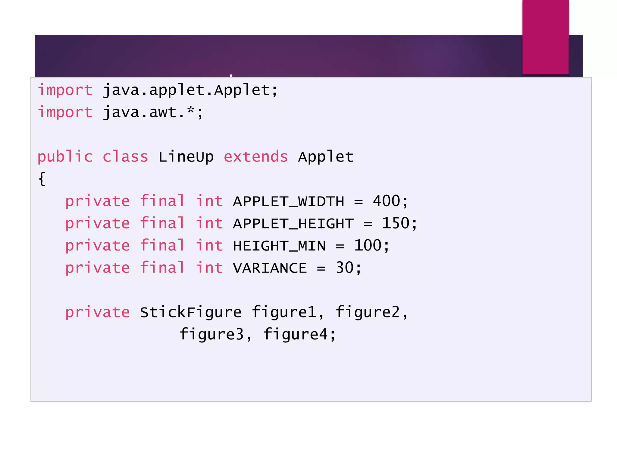 LineUp - code import java.applet.Applet; import java.awt.*; public class LineUp extends Applet { private final int APPLET_WIDTH = 400; private final int APPLET_HEIGHT = 150; private final int HEIGHT_MIN = 100; private final int VARIANCE = 30; private StickFigure figure1, figure2, figure3, figure4; 