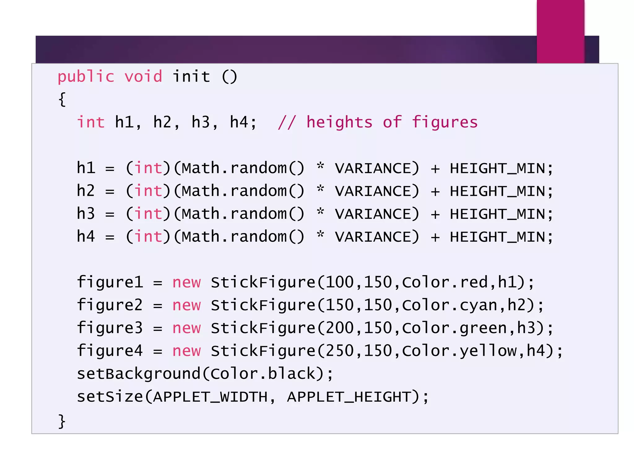 LineUp - code public void init () { int h1, h2, h3, h4; // heights of figures h1 = (int)(Math.random() * VARIANCE) + HEIGHT_MIN; h2 = (int)(Math.random() * VARIANCE) + HEIGHT_MIN; h3 = (int)(Math.random() * VARIANCE) + HEIGHT_MIN; h4 = (int)(Math.random() * VARIANCE) + HEIGHT_MIN; figure1 = new StickFigure(100,150,Color.red,h1); figure2 = new StickFigure(150,150,Color.cyan,h2); figure3 = new StickFigure(200,150,Color.green,h3); figure4 = new StickFigure(250,150,Color.yellow,h4); setBackground(Color.black); setSize(APPLET_WIDTH, APPLET_HEIGHT); } 