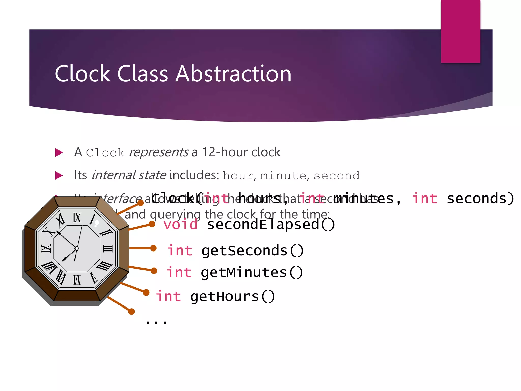 Clock Class Abstraction  A Clock represents a 12-hour clock  Its internal state includes: hour, minute, second  Its interface allows telling the clock that a second has elapsed, and querying the clock for the time: Clock(int hours, int minutes, int seconds) int getSeconds() void secondElapsed() int getMinutes() int getHours() ... 
