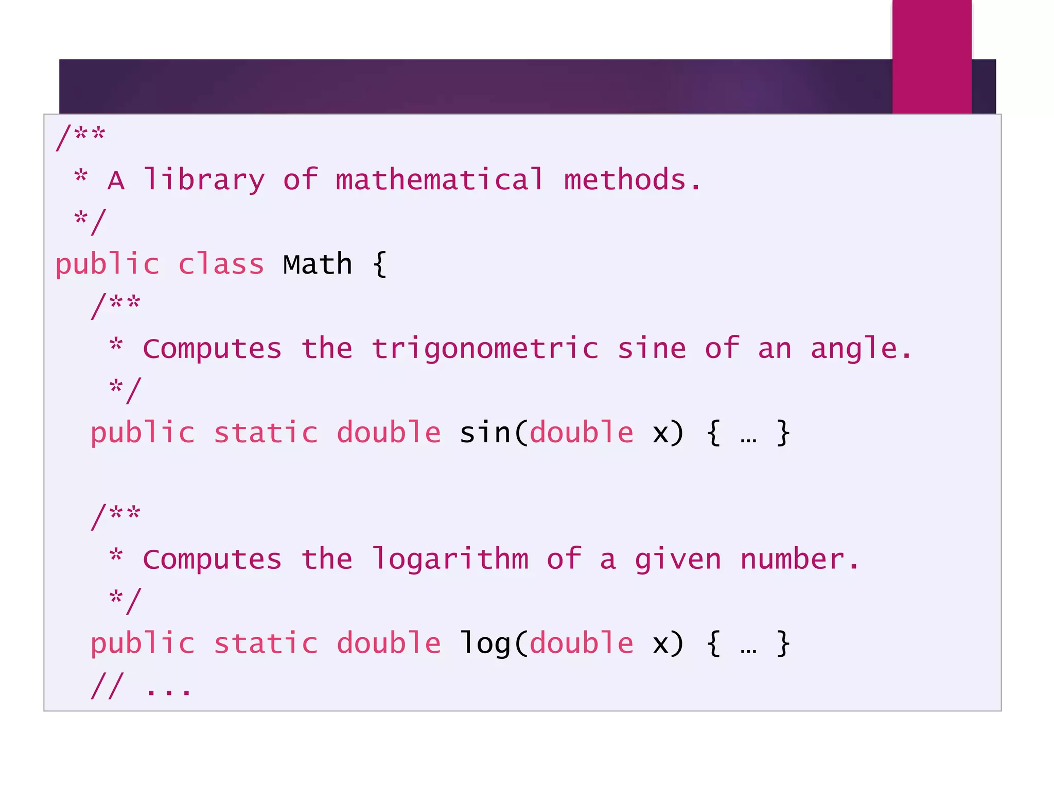 Example - a Math Class /** * A library of mathematical methods. */ public class Math { /** * Computes the trigonometric sine of an angle. */ public static double sin(double x) { … } /** * Computes the logarithm of a given number. */ public static double log(double x) { … } // ... 