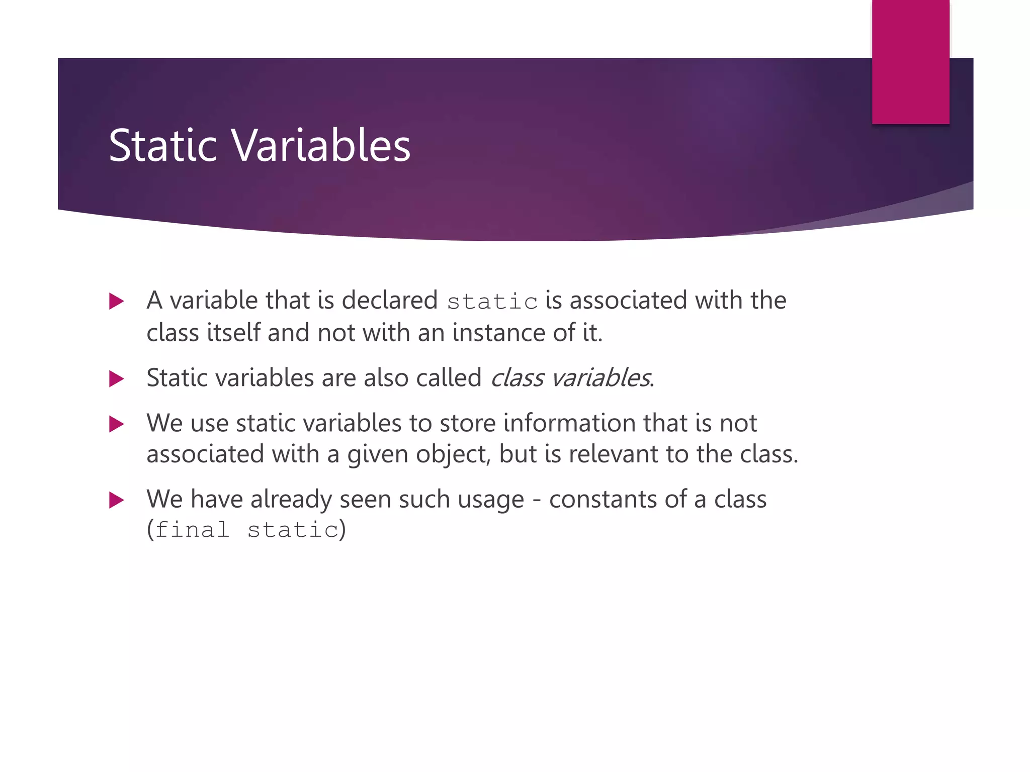 Static Variables  A variable that is declared static is associated with the class itself and not with an instance of it.  Static variables are also called class variables.  We use static variables to store information that is not associated with a given object, but is relevant to the class.  We have already seen such usage - constants of a class (final static) 