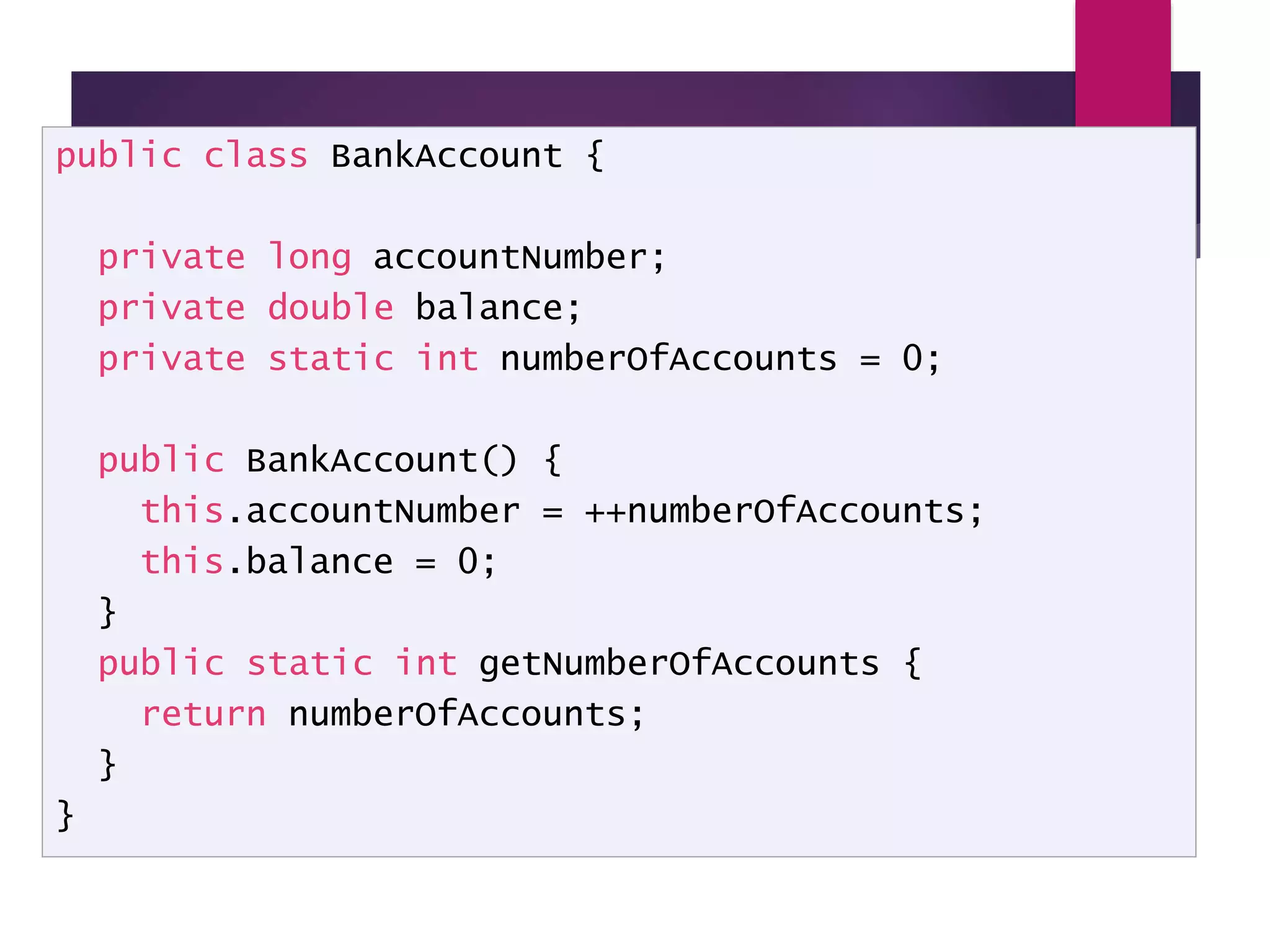 Static Variables - Example public class BankAccount { private long accountNumber; private double balance; private static int numberOfAccounts = 0; public BankAccount() { this.accountNumber = ++numberOfAccounts; this.balance = 0; } public static int getNumberOfAccounts { return numberOfAccounts; } } 