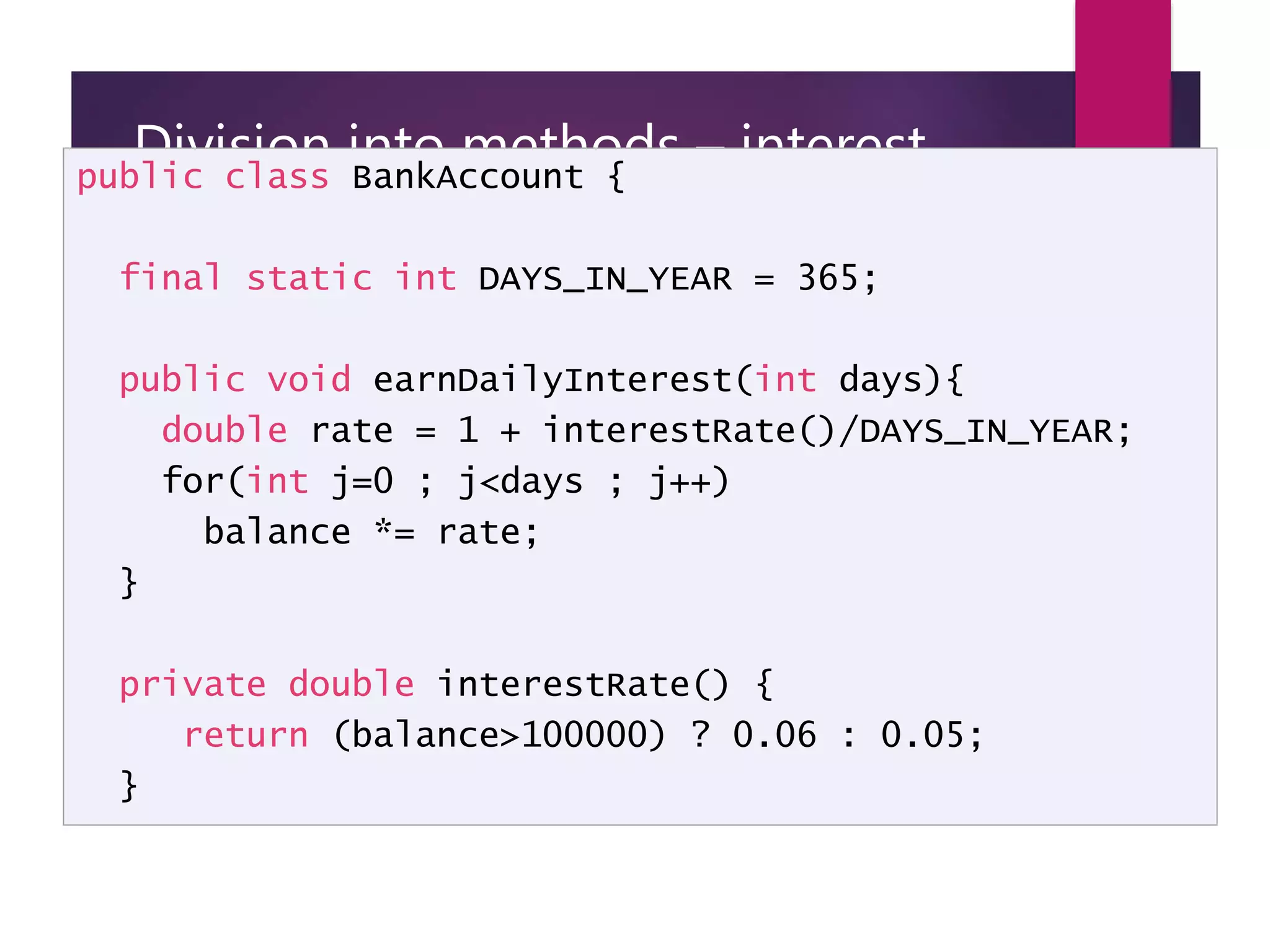 Division into methods – interest calculation public class BankAccount { final static int DAYS_IN_YEAR = 365; public void earnDailyInterest(int days){ double rate = 1 + interestRate()/DAYS_IN_YEAR; for(int j=0 ; j<days ; j++) balance *= rate; } private double interestRate() { return (balance>100000) ? 0.06 : 0.05; } 