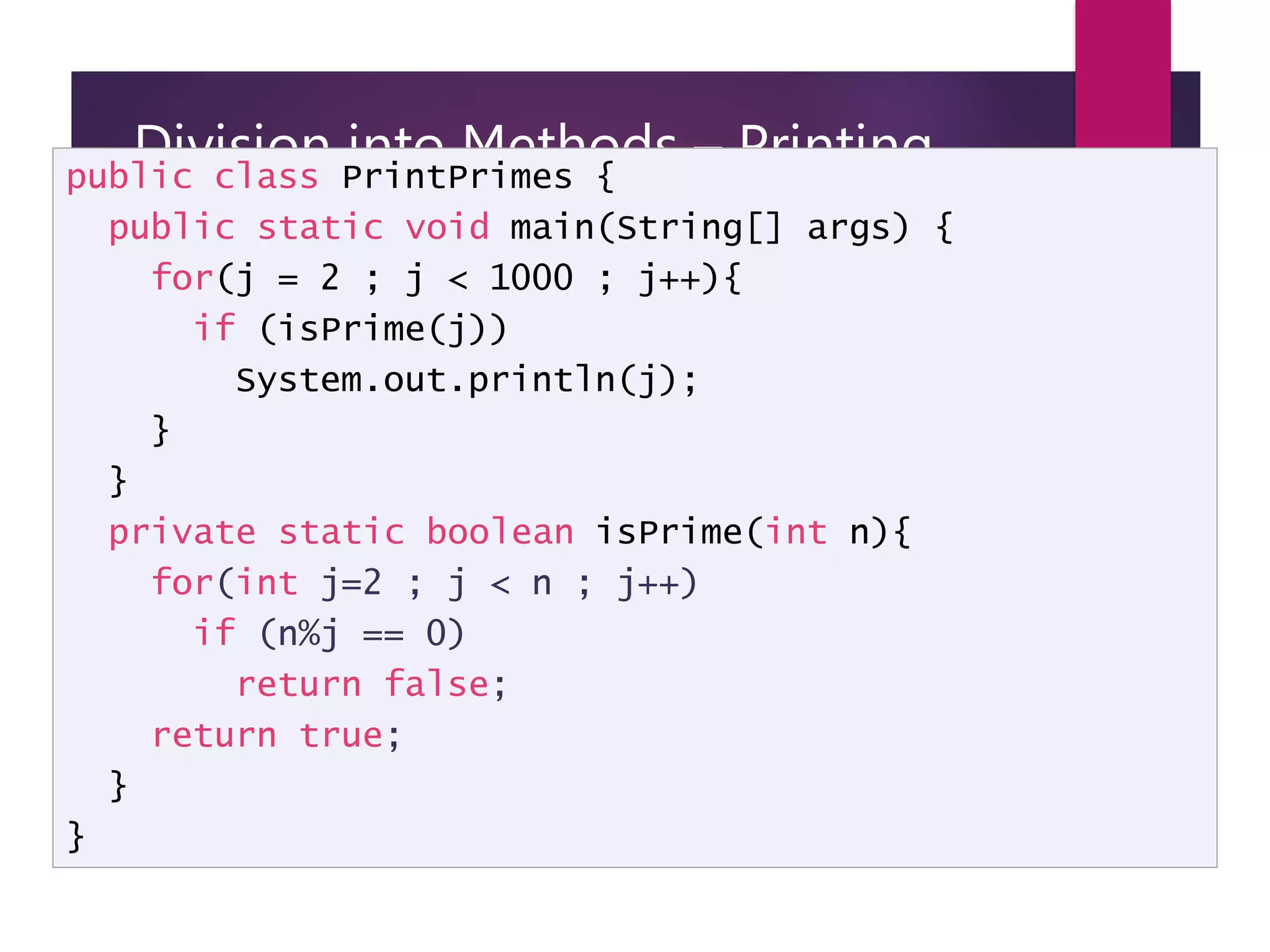 Division into Methods – Printing primes public class PrintPrimes { public static void main(String[] args) { for(j = 2 ; j < 1000 ; j++){ if (isPrime(j)) System.out.println(j); } } private static boolean isPrime(int n){ for(int j=2 ; j < n ; j++) if (n%j == 0) return false; return true; } } 