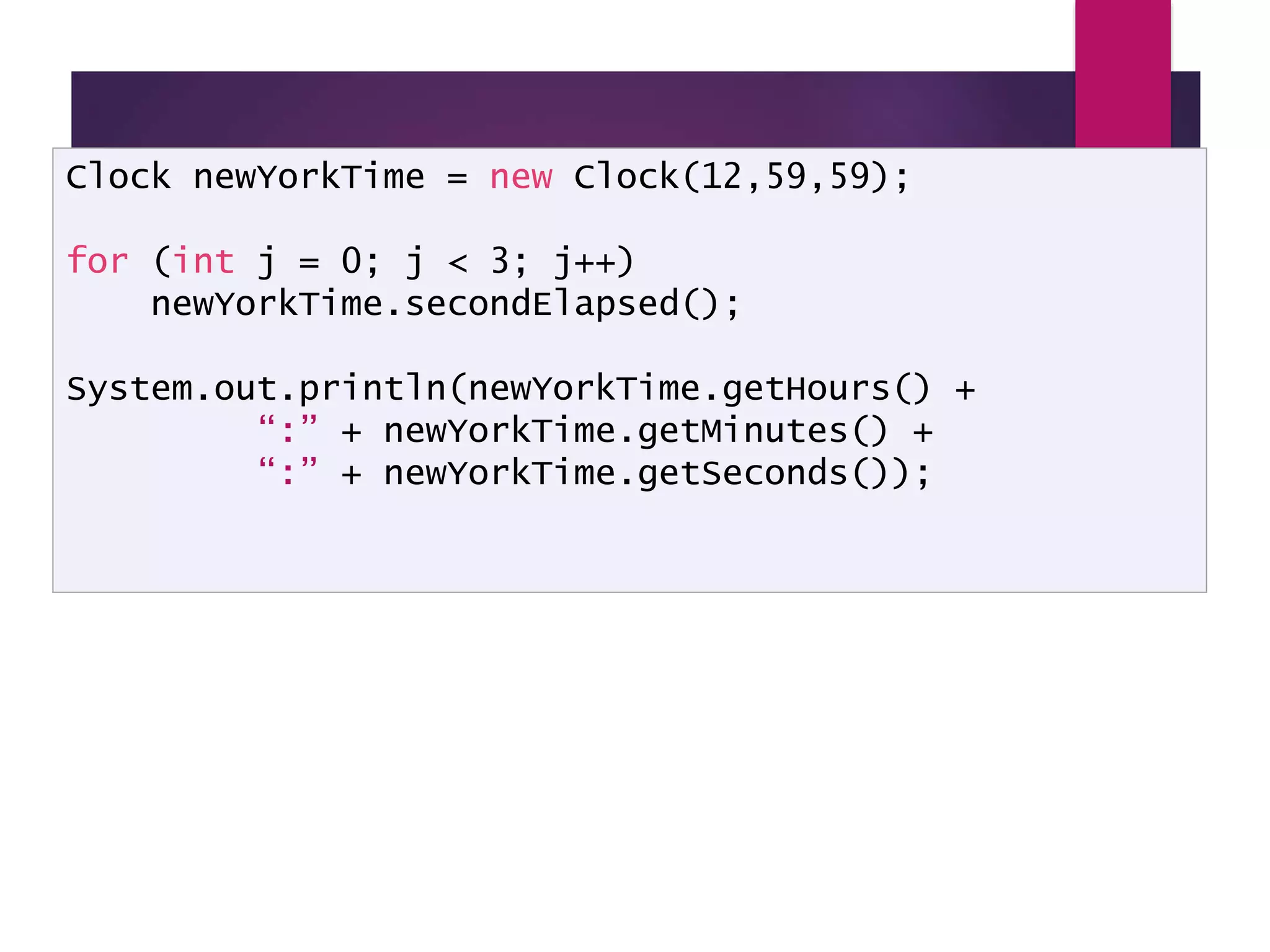 Using a Clock class Clock newYorkTime = new Clock(12,59,59); for (int j = 0; j < 3; j++) newYorkTime.secondElapsed(); System.out.println(newYorkTime.getHours() + “:” + newYorkTime.getMinutes() + “:” + newYorkTime.getSeconds()); 