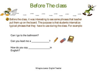 BeforeTheclass
Beforetheclass, it wasinteresting to seesomephrasesthat teacher
put them up on theboard. Thepurposeisthat studentsinternalize
typical phrasesthat they haveto useduring theclass. For example:
Can I go to the bathroom?
Can you lead me a _____________?
How do you say ________________in
English?
MilagrosJuarez- English Teacher
 
