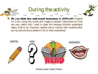 During theactivity
Do you think that understand instructions is difficult? Imagine
for a kid. Using key words and images to explain instructions for kids
are very useful that I want to steal this because children understand
easily what to do. However, teacher has to monitor their students after
giving instructionsto observeif all of them understood.
WRITE: ASK: ANSWER:
MilagrosJuarez- English Teacher
 