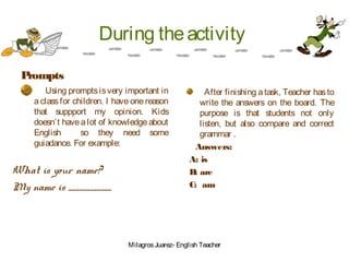 During theactivity
Prompts
Using promptsisvery important in
a class for children. I have one reason
that suppport my opinion. Kids
doesn’t havea lot of knowledge about
English so they need some
guiadance. For example:
What is your name?
My name is ____________
After finishing atask, Teacher hasto
write the answers on the board. The
purpose is that students not only
listen, but also compare and correct
grammar .
Answers:
A: is
B: are
C: am
MilagrosJuarez- English Teacher
 