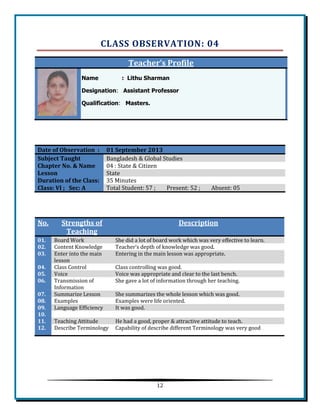 12 
CLASS OBSERVATION: 04 Teacher’s Profile Name : Lithu Sharman Designation: Assistant Professor Qualification: Masters. 
Date of Observation : 01 September 2013 Subject Taught Bangladesh & Global Studies Chapter No. & Name 
04 : State & Citizen Lesson State Duration of the Class: 
35 Minutes Class: VI ; Sec: A Total Student: 57 ; Present: 52 ; Absent: 05 
No. Strengths of Teaching Description 01. Board Work She did a lot of board work which was very effective to learn. 02. 
Content Knowledge 
Teacher’s depth of knowledge was good. 03. Enter into the main lesson Entering in the main lesson was appropriate. 04. 
Class Control 
Class controlling was good. 05. Voice Voice was appropriate and clear to the last bench. 06. 
Transmission of Information 
She gave a lot of information through her teaching. 07. Summarize Lesson She summarizes the whole lesson which was good. 08. 
Examples 
Examples were life oriented. 09. Language Efficiency It was good. 10. 
11. Teaching Attitude He had a good, proper & attractive attitude to teach. 12. 
Describe Terminology 
Capability of describe different Terminology was very good 
 