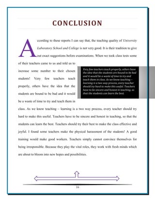 16 
CONCLUSION 
ccording to these reports I can say that, the teaching quality of University Laboratory School and College is not very good. It is their tradition to give out exact suggestions before examinations. When we took class tests some of their teachers came to us and told us to increase some number to their chosen students! Very few teachers teach properly, others have the idea that the students are bound to be bad and it would be a waste of time to try and teach them in class. As we know teaching – learning is a two way process, every teacher should try hard to make this useful. Teachers have to be sincere and honest in teaching, so that the students can learn the best. Teachers should try their best to make the class effective and joyful. I found some teachers make the physical harassment of the students! A good training would make good workers. Teachers simply cannot convince themselves for being irresponsible. Because they play the vital roles, they work with fresh minds which are about to bloom into new hopes and possibilities. 
A Very few teachers teach properly, others have the idea that the students are bound to be bad and it would be a waste of time to try and teach them in class. As we know teaching – learning is a two way process, every teacher should try hard to make this useful. Teachers have to be sincere and honest in teaching, so that the students can learn the best. 