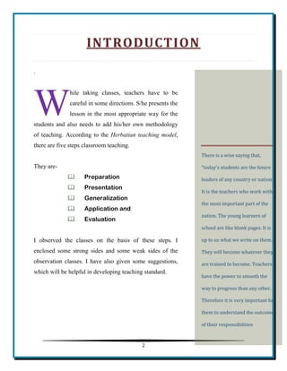 2 
INTRODUCTION 
. 
hile taking classes, teachers have to be careful in some directions. S/he presents the lesson in the most appropriate way for the students and also needs to add his/her own methodology of teaching. According to the Herbatian teaching model, there are five steps classroom teaching. 
They are- 
 Preparation 
 Presentation 
 Generalization 
 Application and 
 Evaluation 
I observed the classes on the basis of these steps. I enclosed some strong sides and some weak sides of the observation classes. I have also given some suggestions, which will be helpful in developing teaching standard. 
W There is a wise saying that, “today’s students are the future leaders of any country or nation.” It is the teachers who work with the most important part of the nation. The young learners of school are like blank pages. It is up to us what we write on them. They will become whatever they are trained to become. Teachers have the power to smooth the way to progress than any other. Therefore it is very important for them to understand the outcome of their responsibilities  