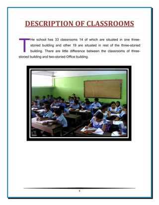 4 
DESCRIPTION OF CLASSROOMS 
He school has 33 classrooms 14 of which are situated in one three- storied building and other 19 are situated in rest of the three-storied building. There are little difference between the classrooms of three- storied building and two-storied Office building. 
T  