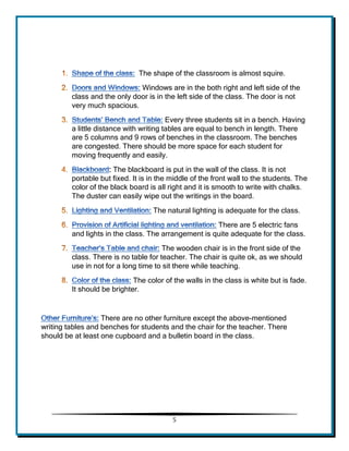 5 
The shape of the classroom is almost squire. 
Windows are in the both right and left side of the class and the only door is in the left side of the class. The door is not very much spacious. 
Every three students sit in a bench. Having a little distance with writing tables are equal to bench in length. There are 5 columns and 9 rows of benches in the classroom. The benches are congested. There should be more space for each student for moving frequently and easily. 
: The blackboard is put in the wall of the class. It is not portable but fixed. It is in the middle of the front wall to the students. The color of the black board is all right and it is smooth to write with chalks. The duster can easily wipe out the writings in the board. 
The natural lighting is adequate for the class. 
There are 5 electric fans and lights in the class. The arrangement is quite adequate for the class. 
The wooden chair is in the front side of the class. There is no table for teacher. The chair is quite ok, as we should use in not for a long time to sit there while teaching. 
The color of the walls in the class is white but is fade. It should be brighter. 
There are no other furniture except the above-mentioned writing tables and benches for students and the chair for the teacher. There should be at least one cupboard and a bulletin board in the class. 
 