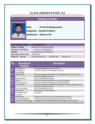 8 
CLASS OBSERVATION: 02 Teacher’s Profile Name : Mr.Mir.Md.Sadequzzaman Designation: Assistant Professor Qualification: Masters, B.Ed. 
Date of Observation : 29 August 2013 Subject Taught Business Entrepreneurship 
Chapter No. & Name 
7 : Industry of Bangladesh Lesson 1: Classification of Industry 
Duration of the Class: 
40 Minutes Class: IX ; Sec: B Total Student: 50; Present: 40; Absent: 10 
No. Strengths of Teaching Description 01. Greetings Exchanged greetings with students. 02. 
Pedagogical Knowledge 
Teacher’s depth of knowledge was good. 03. Motivation There was a good motivation at the beginning of the class and it was story telling approach. 04. 
Class Control 
Class controlling was good. 05. Voice Voice was appropriate and clear to the last bench. 06. 
Clarity of voice 
He spokes slowly, loudly that is understandable. 07. Class Work He tries to kept busy students through class work which was very useful to control the class. 08. 
Use of textbook 
Use of textbook was well. 09. Examples Examples were life oriented. 10. 
Pre knowledge analysis 
Was good 11. Movement Teacher took class on foot, so movement was good. 12. 
Teaching Attitude 
He had a good, proper & attractive attitude to teach. 13. Describe Terminology Capability of describe different Terminology was very good 
 