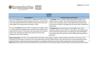 Adapted by: Viviana Yepes
GENERAL
RESULTS
Even better if… In general, how was the class?
The teacher must express himself more in English with them. Have a
little more order when grading and giving instructions, consider some
of the learning difficulties of the students and above all interact and
make English more spoken than just written or read.
The teacher should divide the children into groups to be able to work
in a more orderly and equitable way, since there were children more
advanced than others in the lessons to be done, give time to perform
points of the activities since there were several and some were
complex for some of the students.
1. Strengths: There is a good relationship between students and
teacher, there is respect. They understand what the teacher gives
them in the instructions, they are clear about what should be done
and if there are doubts, they approach the teacher with confidence to
solve them.
2. Weaknesses: The teacher does not use English much in the
classroom, speaks more in Spanish. In the classes I was observing, he
did not talk about specific topics, everything was to be developed in
the module and on the board, you had to follow what the guide was
giving you.
Other observations: The class is very systematized, the teacher arrives, grades, reviews, answers questions and that's it. The hours in this
institution are 55 minutes, so the time is less. The teacher does not have a block of hours, only 1 per day and 2 or 3 per week with the same
grade. Normally it is done in the same way and when it is evaluations they take into account other aspects that I do not know in depth.
Adapted from: British Council & Secretaría de Educación Distrital (2017). Convenio 1550 de 2017. Escuelas Formadoras y Maestros de Maestros EFMMa. Formato General de Observación Enfocada.
 