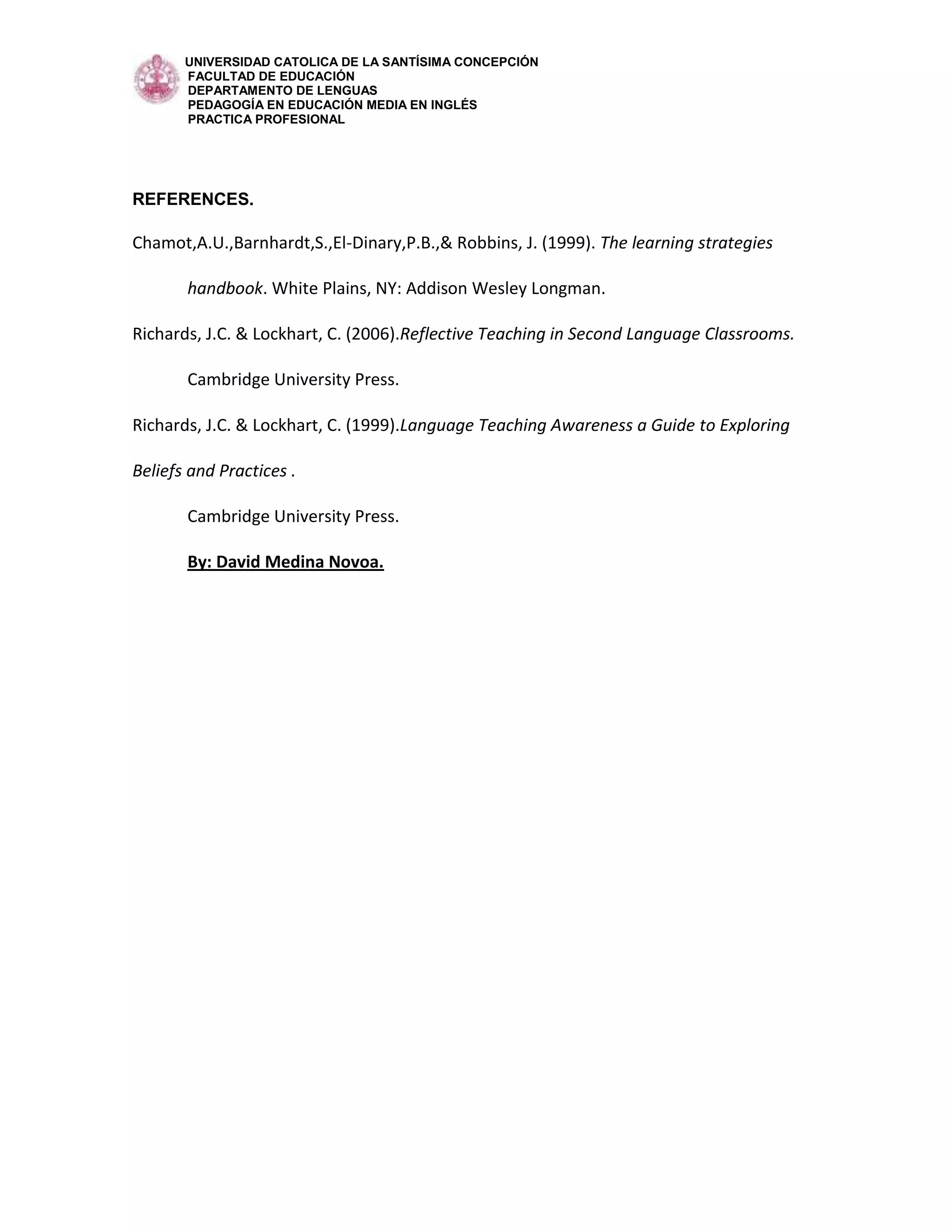 UNIVERSIDAD CATOLICA DE LA SANTÍSIMA CONCEPCIÓN
       FACULTAD DE EDUCACIÓN
       DEPARTAMENTO DE LENGUAS
       PEDAGOGÍA EN EDUCACIÓN MEDIA EN INGLÉS
       PRACTICA PROFESIONAL




REFERENCES.

Chamot,A.U.,Barnhardt,S.,El-Dinary,P.B.,& Robbins, J. (1999). The learning strategies

       handbook. White Plains, NY: Addison Wesley Longman.

Richards, J.C. & Lockhart, C. (2006).Reflective Teaching in Second Language Classrooms.

       Cambridge University Press.

Richards, J.C. & Lockhart, C. (1999).Language Teaching Awareness a Guide to Exploring

Beliefs and Practices .

       Cambridge University Press.

       By: David Medina Novoa.
 