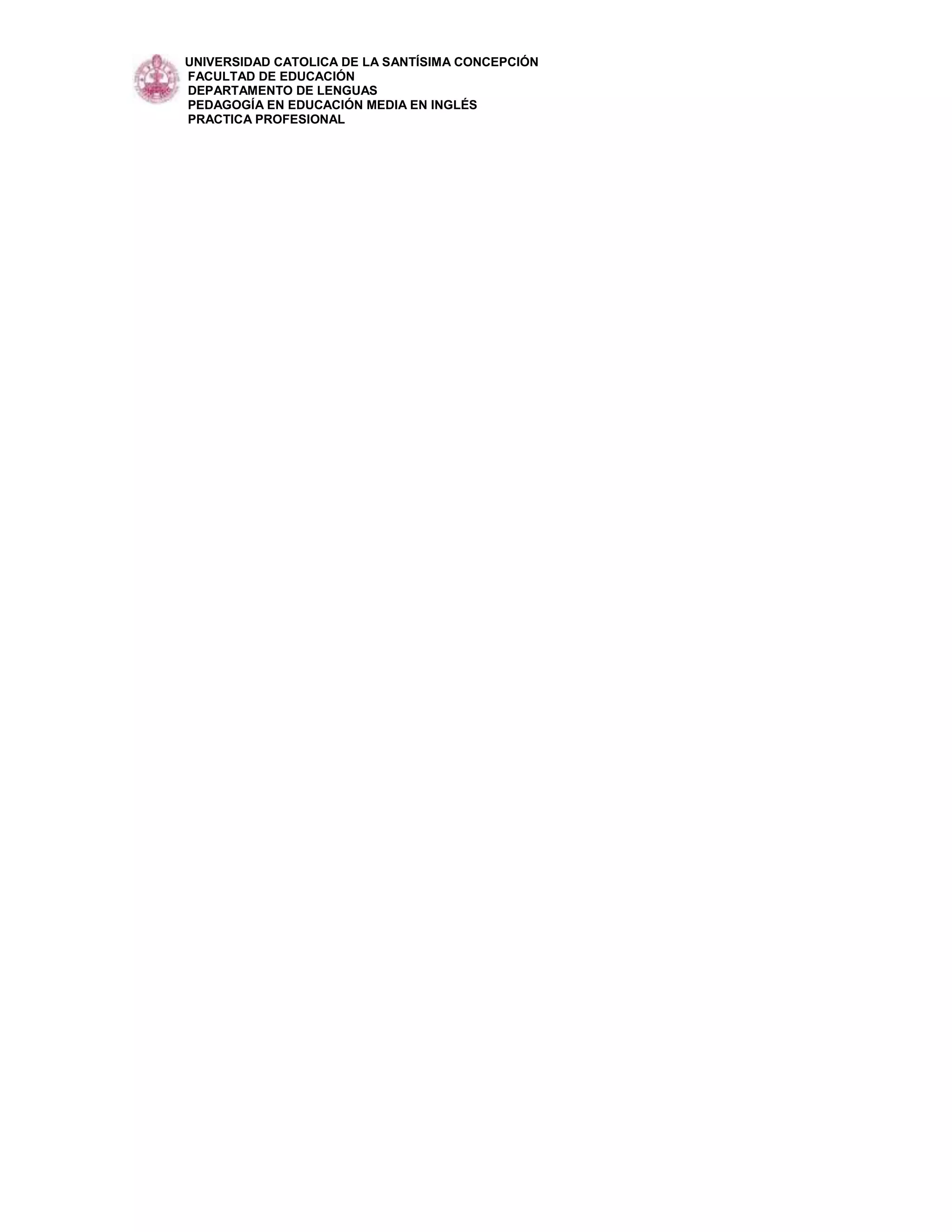 UNIVERSIDAD CATOLICA DE LA SANTÍSIMA CONCEPCIÓN
FACULTAD DE EDUCACIÓN
DEPARTAMENTO DE LENGUAS
PEDAGOGÍA EN EDUCACIÓN MEDIA EN INGLÉS
PRACTICA PROFESIONAL
 