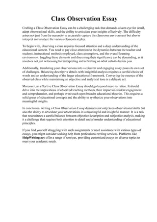 Class Observation Essay
Crafting a Class Observation Essay can be a challenging task that demands a keen eye for detail,
adept observational skills, and the ability to articulate your insights effectively. The difficulty
arises not just from the necessity to accurately capture the classroom environment but also to
interpret and analyze the various elements at play.
To begin with, observing a class requires focused attention and a deep understanding of the
educational context. You need to pay close attention to the dynamics between the teacher and
students, instructional methods employed, class atmosphere, and the overall learning
environment. Juggling these elements and discerning their significance can be demanding, as it
involves not just witnessing but interpreting and reflecting on what unfolds before you.
Additionally, translating your observations into a coherent and engaging essay poses its own set
of challenges. Balancing descriptive details with insightful analysis requires a careful choice of
words and an understanding of the larger educational framework. Conveying the essence of the
observed class while maintaining an objective and analytical tone is a delicate act.
Moreover, an effective Class Observation Essay should go beyond mere narration. It should
delve into the implications of observed teaching methods, their impact on student engagement
and comprehension, and perhaps even touch upon broader educational theories. This requires a
solid grasp of educational concepts and the ability to synthesize your observations into
meaningful insights.
In conclusion, writing a Class Observation Essay demands not only keen observational skills but
also the ability to articulate your observations in a meaningful and insightful manner. It is a task
that necessitates a careful balance between objective description and subjective analysis, making
it a challenge that requires both attention to detail and a broader understanding of educational
principles.
If you find yourself struggling with such assignments or need assistance with various types of
essays, you might consider seeking help from professional writing services. Platforms like
HelpWriting.net offer a range of services, providing customized essays on diverse topics to
meet your academic needs.
Class Observation Essay Class Observation Essay
 