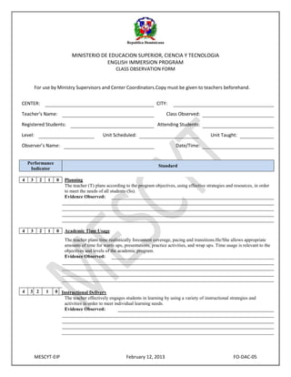 Republica Dominicana

MINISTERIO DE EDUCACION SUPERIOR, CIENCIA Y TECNOLOGIA
ENGLISH IMMERSION PROGRAM
CLASS OBSERVATION FORM

For use by Ministry Supervisors and Center Coordinators.Copy must be given to teachers beforehand.
CENTER:

CITY:

Teacher’s Name:

Class Observed:

Registered Students:
Level:

Attending Students:
Unit Scheduled:

Unit Taught:

Observer’s Name:

Date/Time:

Performance
Indicator

Standard

4

3

2

1

0

Planning
The teacher (T) plans according to the program objectives, using effective strategies and resources, in order
to meet the needs of all students (Ss).
Evidence Observed:

4

3

2

1

0

Academic Time Usage
The teacher plans time realistically forcontent coverage, pacing and transitions.He/She allows appropriate
amounts of time for warm ups, presentations, practice activities, and wrap ups. Time usage is relevant to the
objectives and levels of the academic program.
Evidence Observed:

4

3 2

1

0 Instructional Delivery
The teacher effectively engages students in learning by using a variety of instructional strategies and
activities in order to meet individual learning needs.
Evidence Observed:

MESCYT-EIP

February 12, 2013

FO-DAC-05

 