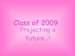 Class of 2009 Projecting a future…! 
