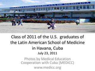 Class of 2011 of the U.S.  graduates of the Latin American School of Medicine in Havana, CubaJuly 23, 2011 Photos by Medical Education Cooperation with Cuba (MEDICC)  www.medicc.org 