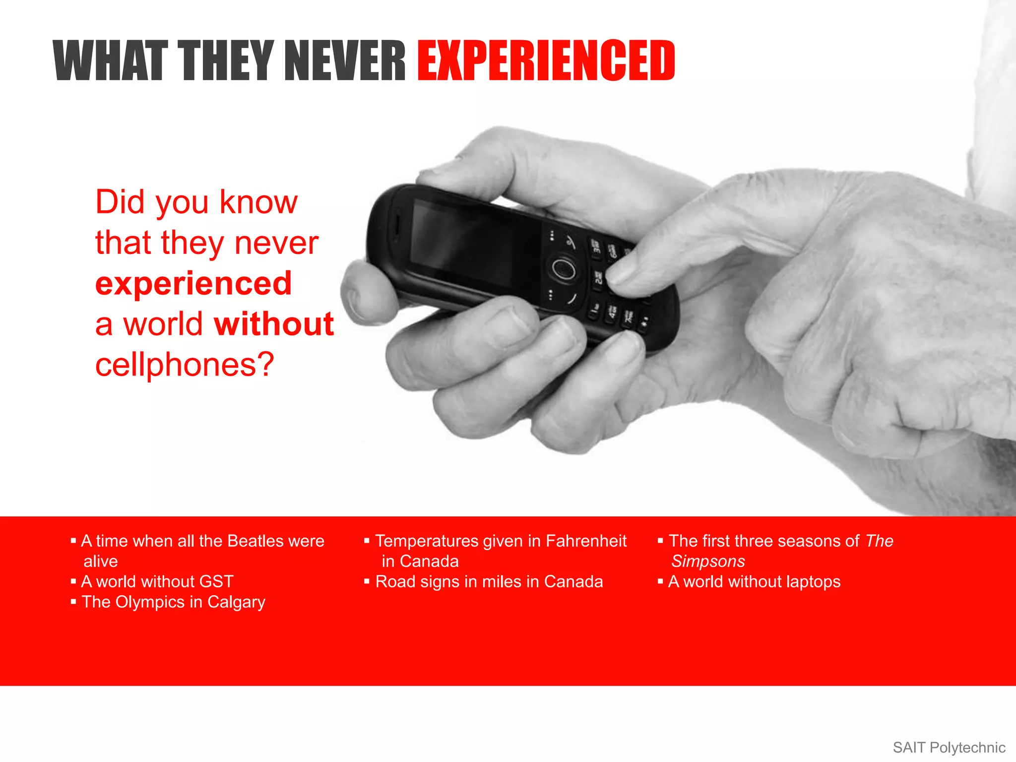  A time when all the Beatles were
alive
 A world without GST
 The Olympics in Calgary
 Temperatures given in Fahrenheit
in Canada
 Road signs in miles in Canada
 The first three seasons of The
Simpsons
 A world without laptops
WHAT THEY NEVER EXPERIENCED
SAIT Polytechnic
Did you know
that they never
experienced
a world without
cellphones?
 