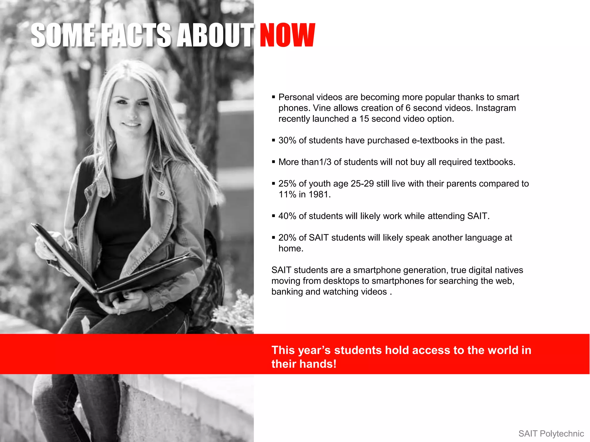 SOME FACTS ABOUT NOW
SAIT Polytechnic
 Personal videos are becoming more popular thanks to smart
phones. Vine allows creation of 6 second videos. Instagram
recently launched a 15 second video option.
 30% of students have purchased e-textbooks in the past.
 More than1/3 of students will not buy all required textbooks.
 25% of youth age 25-29 still live with their parents compared to
11% in 1981.
 40% of students will likely work while attending SAIT.
 20% of SAIT students will likely speak another language at
home.
SAIT students are a smartphone generation, true digital natives
moving from desktops to smartphones for searching the web,
banking and watching videos .
This year’s students hold access to the world in
their hands!
 