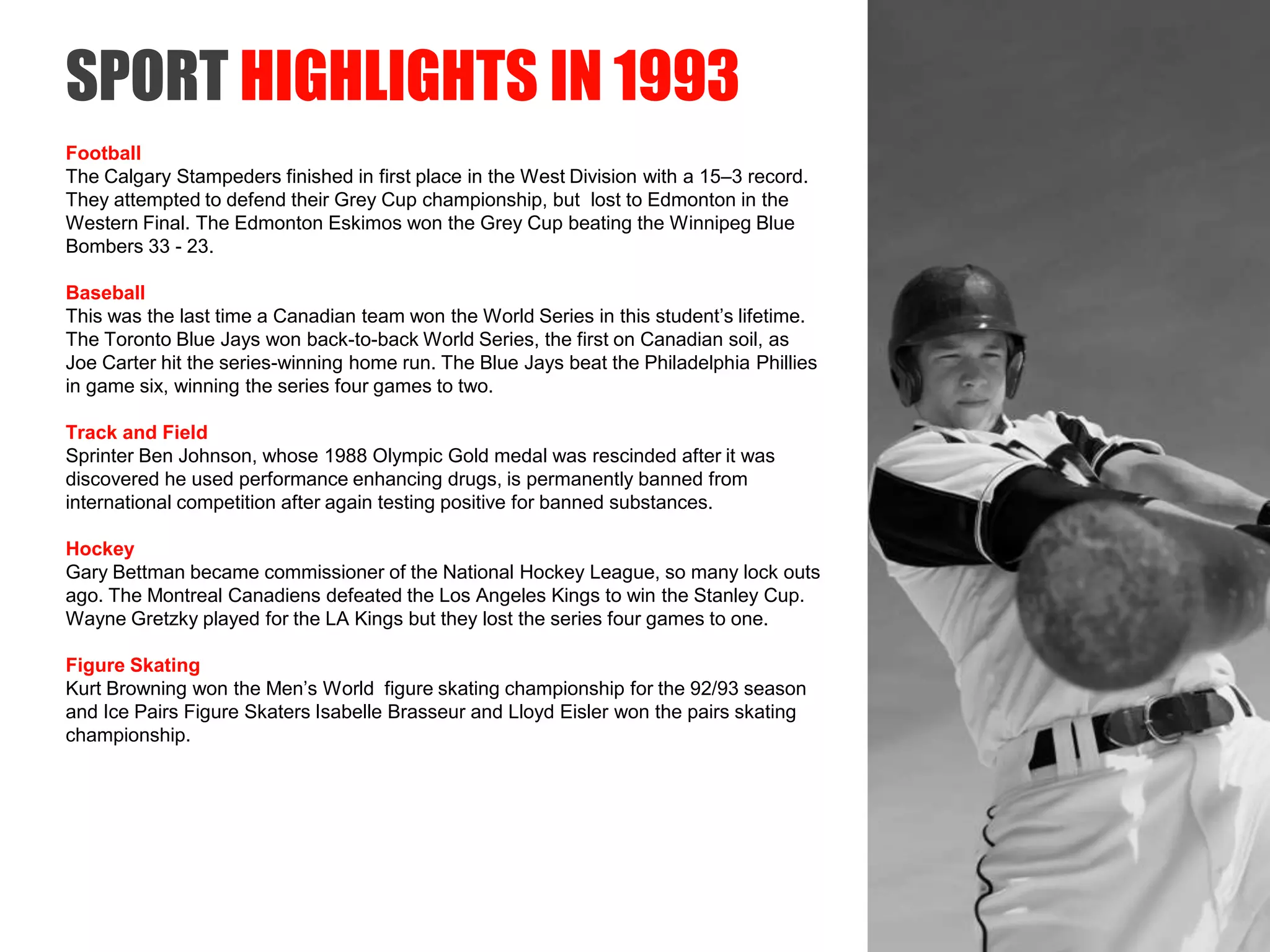 SAIT Polytechnic
SPORT HIGHLIGHTS IN 1993
Football
The Calgary Stampeders finished in first place in the West Division with a 15–3 record.
They attempted to defend their Grey Cup championship, but lost to Edmonton in the
Western Final. The Edmonton Eskimos won the Grey Cup beating the Winnipeg Blue
Bombers 33 - 23.
Baseball
This was the last time a Canadian team won the World Series in this student’s lifetime.
The Toronto Blue Jays won back-to-back World Series, the first on Canadian soil, as
Joe Carter hit the series-winning home run. The Blue Jays beat the Philadelphia Phillies
in game six, winning the series four games to two.
Track and Field
Sprinter Ben Johnson, whose 1988 Olympic Gold medal was rescinded after it was
discovered he used performance enhancing drugs, is permanently banned from
international competition after again testing positive for banned substances.
Hockey
Gary Bettman became commissioner of the National Hockey League, so many lock outs
ago. The Montreal Canadiens defeated the Los Angeles Kings to win the Stanley Cup.
Wayne Gretzky played for the LA Kings but they lost the series four games to one.
Figure Skating
Kurt Browning won the Men’s World figure skating championship for the 92/93 season
and Ice Pairs Figure Skaters Isabelle Brasseur and Lloyd Eisler won the pairs skating
championship.
 