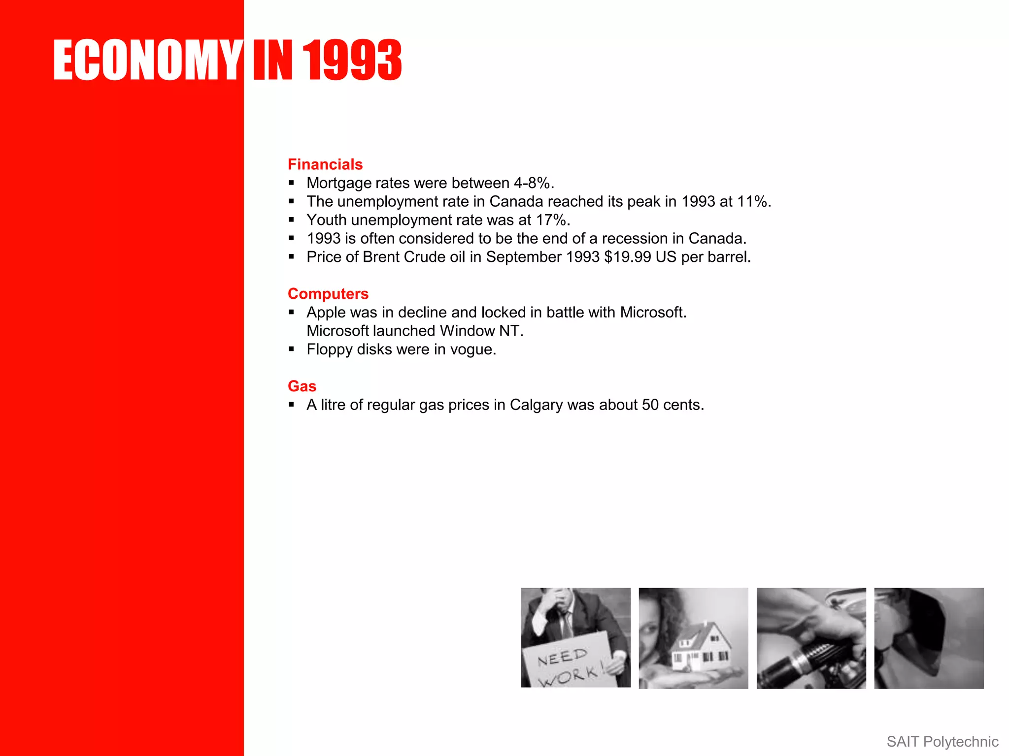 Financials
 Mortgage rates were between 4-8%.
 The unemployment rate in Canada reached its peak in 1993 at 11%.
 Youth unemployment rate was at 17%.
 1993 is often considered to be the end of a recession in Canada.
 Price of Brent Crude oil in September 1993 $19.99 US per barrel.
Computers
 Apple was in decline and locked in battle with Microsoft.
Microsoft launched Window NT.
 Floppy disks were in vogue.
Gas
 A litre of regular gas prices in Calgary was about 50 cents.
SAIT Polytechnic
ECONOMY IN 1993
 