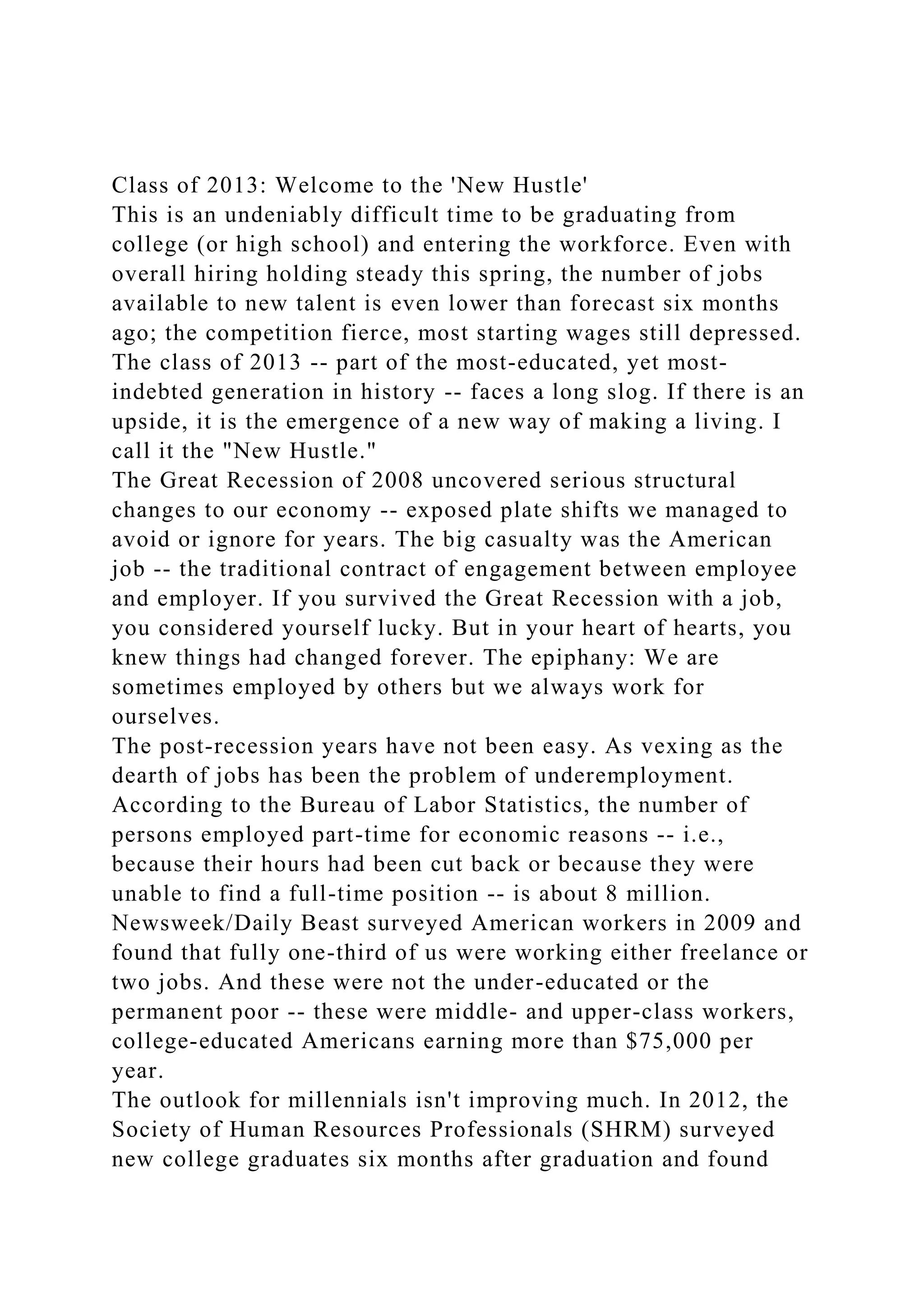 Class of 2013: Welcome to the 'New Hustle'
This is an undeniably difficult time to be graduating from
college (or high school) and entering the workforce. Even with
overall hiring holding steady this spring, the number of jobs
available to new talent is even lower than forecast six months
ago; the competition fierce, most starting wages still depressed.
The class of 2013 -- part of the most-educated, yet most-
indebted generation in history -- faces a long slog. If there is an
upside, it is the emergence of a new way of making a living. I
call it the "New Hustle."
The Great Recession of 2008 uncovered serious structural
changes to our economy -- exposed plate shifts we managed to
avoid or ignore for years. The big casualty was the American
job -- the traditional contract of engagement between employee
and employer. If you survived the Great Recession with a job,
you considered yourself lucky. But in your heart of hearts, you
knew things had changed forever. The epiphany: We are
sometimes employed by others but we always work for
ourselves.
The post-recession years have not been easy. As vexing as the
dearth of jobs has been the problem of underemployment.
According to the Bureau of Labor Statistics, the number of
persons employed part-time for economic reasons -- i.e.,
because their hours had been cut back or because they were
unable to find a full-time position -- is about 8 million.
Newsweek/Daily Beast surveyed American workers in 2009 and
found that fully one-third of us were working either freelance or
two jobs. And these were not the under-educated or the
permanent poor -- these were middle- and upper-class workers,
college-educated Americans earning more than $75,000 per
year.
The outlook for millennials isn't improving much. In 2012, the
Society of Human Resources Professionals (SHRM) surveyed
new college graduates six months after graduation and found
 