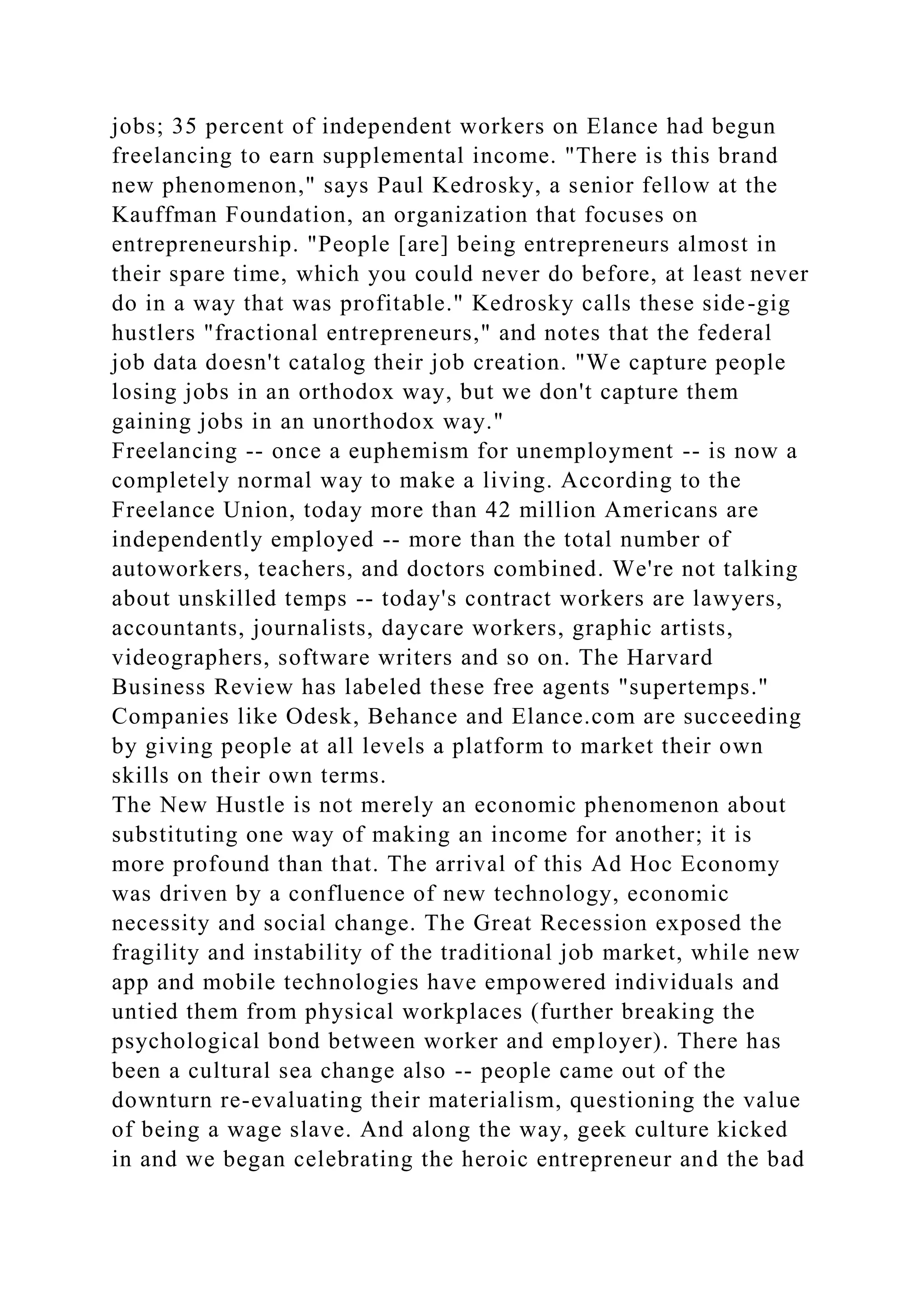 jobs; 35 percent of independent workers on Elance had begun
freelancing to earn supplemental income. "There is this brand
new phenomenon," says Paul Kedrosky, a senior fellow at the
Kauffman Foundation, an organization that focuses on
entrepreneurship. "People [are] being entrepreneurs almost in
their spare time, which you could never do before, at least never
do in a way that was profitable." Kedrosky calls these side-gig
hustlers "fractional entrepreneurs," and notes that the federal
job data doesn't catalog their job creation. "We capture people
losing jobs in an orthodox way, but we don't capture them
gaining jobs in an unorthodox way."
Freelancing -- once a euphemism for unemployment -- is now a
completely normal way to make a living. According to the
Freelance Union, today more than 42 million Americans are
independently employed -- more than the total number of
autoworkers, teachers, and doctors combined. We're not talking
about unskilled temps -- today's contract workers are lawyers,
accountants, journalists, daycare workers, graphic artists,
videographers, software writers and so on. The Harvard
Business Review has labeled these free agents "supertemps."
Companies like Odesk, Behance and Elance.com are succeeding
by giving people at all levels a platform to market their own
skills on their own terms.
The New Hustle is not merely an economic phenomenon about
substituting one way of making an income for another; it is
more profound than that. The arrival of this Ad Hoc Economy
was driven by a confluence of new technology, economic
necessity and social change. The Great Recession exposed the
fragility and instability of the traditional job market, while new
app and mobile technologies have empowered individuals and
untied them from physical workplaces (further breaking the
psychological bond between worker and employer). There has
been a cultural sea change also -- people came out of the
downturn re-evaluating their materialism, questioning the value
of being a wage slave. And along the way, geek culture kicked
in and we began celebrating the heroic entrepreneur and the bad
 