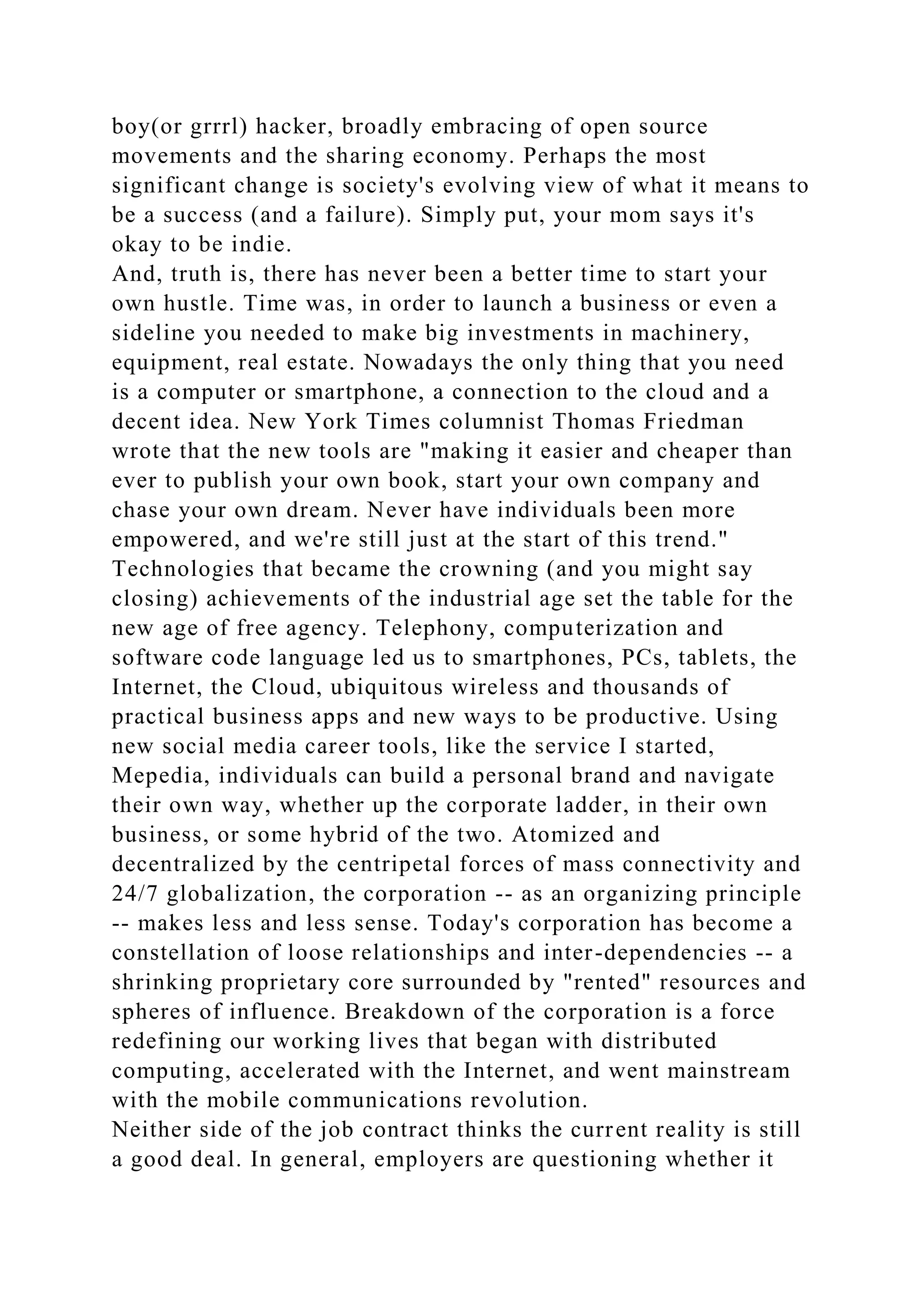 boy(or grrrl) hacker, broadly embracing of open source
movements and the sharing economy. Perhaps the most
significant change is society's evolving view of what it means to
be a success (and a failure). Simply put, your mom says it's
okay to be indie.
And, truth is, there has never been a better time to start your
own hustle. Time was, in order to launch a business or even a
sideline you needed to make big investments in machinery,
equipment, real estate. Nowadays the only thing that you need
is a computer or smartphone, a connection to the cloud and a
decent idea. New York Times columnist Thomas Friedman
wrote that the new tools are "making it easier and cheaper than
ever to publish your own book, start your own company and
chase your own dream. Never have individuals been more
empowered, and we're still just at the start of this trend."
Technologies that became the crowning (and you might say
closing) achievements of the industrial age set the table for the
new age of free agency. Telephony, computerization and
software code language led us to smartphones, PCs, tablets, the
Internet, the Cloud, ubiquitous wireless and thousands of
practical business apps and new ways to be productive. Using
new social media career tools, like the service I started,
Mepedia, individuals can build a personal brand and navigate
their own way, whether up the corporate ladder, in their own
business, or some hybrid of the two. Atomized and
decentralized by the centripetal forces of mass connectivity and
24/7 globalization, the corporation -- as an organizing principle
-- makes less and less sense. Today's corporation has become a
constellation of loose relationships and inter-dependencies -- a
shrinking proprietary core surrounded by "rented" resources and
spheres of influence. Breakdown of the corporation is a force
redefining our working lives that began with distributed
computing, accelerated with the Internet, and went mainstream
with the mobile communications revolution.
Neither side of the job contract thinks the current reality is still
a good deal. In general, employers are questioning whether it
 