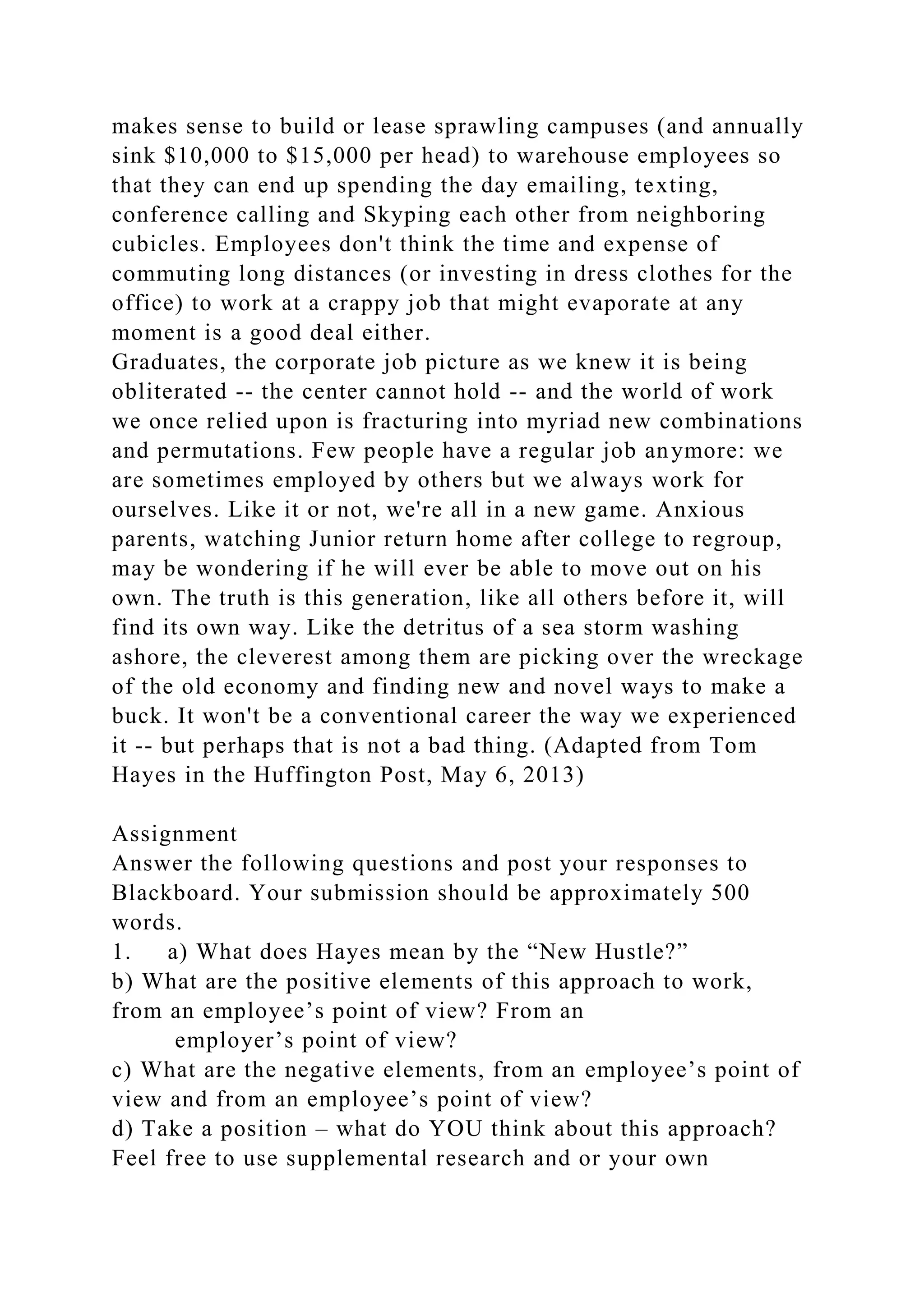 makes sense to build or lease sprawling campuses (and annually
sink $10,000 to $15,000 per head) to warehouse employees so
that they can end up spending the day emailing, texting,
conference calling and Skyping each other from neighboring
cubicles. Employees don't think the time and expense of
commuting long distances (or investing in dress clothes for the
office) to work at a crappy job that might evaporate at any
moment is a good deal either.
Graduates, the corporate job picture as we knew it is being
obliterated -- the center cannot hold -- and the world of work
we once relied upon is fracturing into myriad new combinations
and permutations. Few people have a regular job anymore: we
are sometimes employed by others but we always work for
ourselves. Like it or not, we're all in a new game. Anxious
parents, watching Junior return home after college to regroup,
may be wondering if he will ever be able to move out on his
own. The truth is this generation, like all others before it, will
find its own way. Like the detritus of a sea storm washing
ashore, the cleverest among them are picking over the wreckage
of the old economy and finding new and novel ways to make a
buck. It won't be a conventional career the way we experienced
it -- but perhaps that is not a bad thing. (Adapted from Tom
Hayes in the Huffington Post, May 6, 2013)
Assignment
Answer the following questions and post your responses to
Blackboard. Your submission should be approximately 500
words.
1. a) What does Hayes mean by the “New Hustle?”
b) What are the positive elements of this approach to work,
from an employee’s point of view? From an
employer’s point of view?
c) What are the negative elements, from an employee’s point of
view and from an employee’s point of view?
d) Take a position – what do YOU think about this approach?
Feel free to use supplemental research and or your own
 