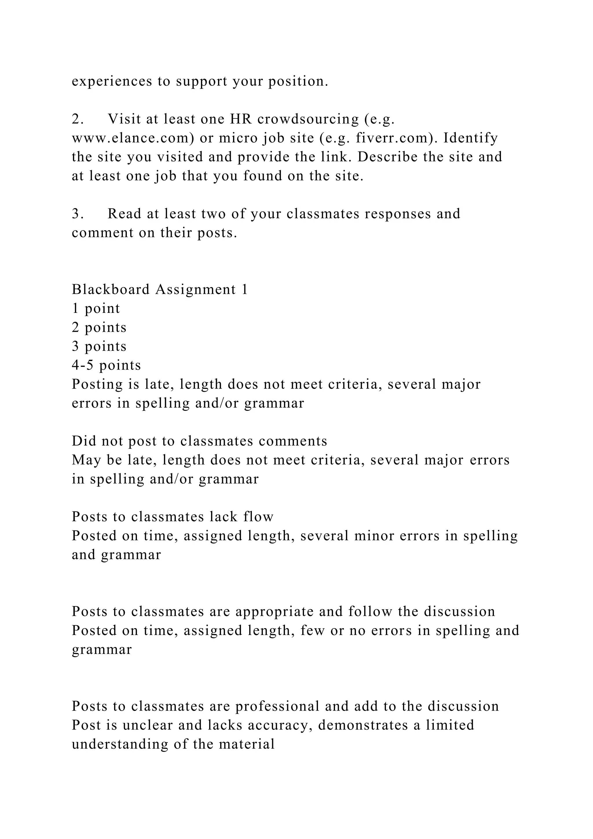 experiences to support your position.
2. Visit at least one HR crowdsourcing (e.g.
www.elance.com) or micro job site (e.g. fiverr.com). Identify
the site you visited and provide the link. Describe the site and
at least one job that you found on the site.
3. Read at least two of your classmates responses and
comment on their posts.
Blackboard Assignment 1
1 point
2 points
3 points
4-5 points
Posting is late, length does not meet criteria, several major
errors in spelling and/or grammar
Did not post to classmates comments
May be late, length does not meet criteria, several major errors
in spelling and/or grammar
Posts to classmates lack flow
Posted on time, assigned length, several minor errors in spelling
and grammar
Posts to classmates are appropriate and follow the discussion
Posted on time, assigned length, few or no errors in spelling and
grammar
Posts to classmates are professional and add to the discussion
Post is unclear and lacks accuracy, demonstrates a limited
understanding of the material
 