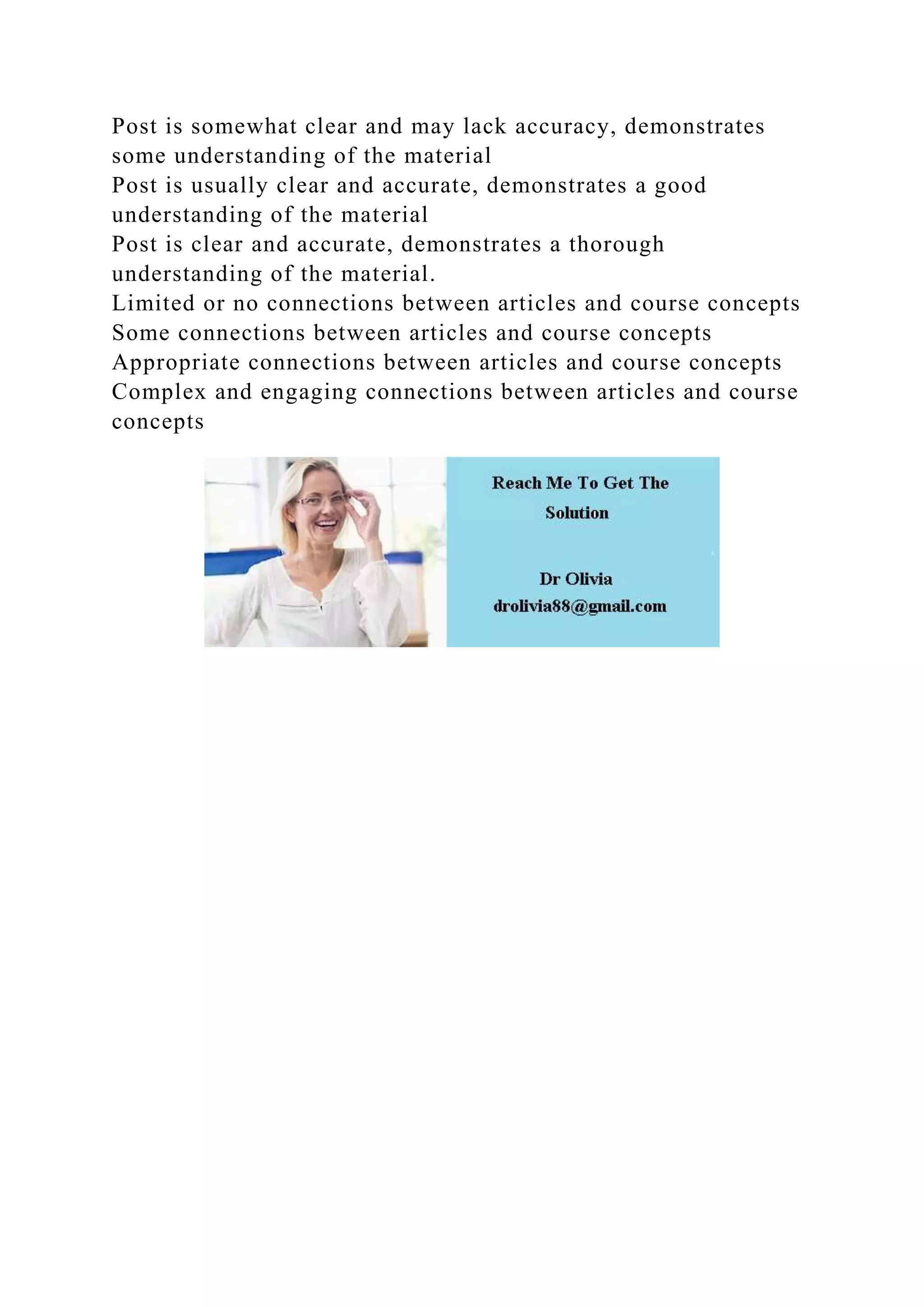 Post is somewhat clear and may lack accuracy, demonstrates
some understanding of the material
Post is usually clear and accurate, demonstrates a good
understanding of the material
Post is clear and accurate, demonstrates a thorough
understanding of the material.
Limited or no connections between articles and course concepts
Some connections between articles and course concepts
Appropriate connections between articles and course concepts
Complex and engaging connections between articles and course
concepts
 