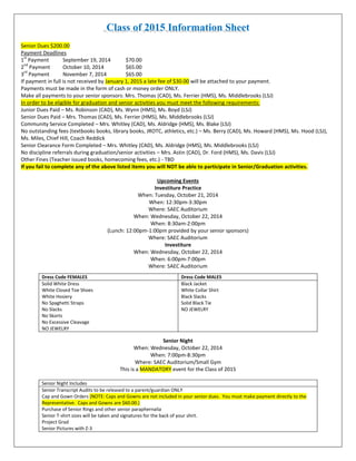 Class of 2015 Information Sheet 
Senior Dues $200.00 
Payment Deadlines 
1st Payment September 19, 2014 $70.00 
2nd Payment October 10, 2014 $65.00 
3rd Payment November 7, 2014 $65.00 If payment in full is not received by January 1, 2015 a late fee of $30.00 will be attached to your payment. 
Payments must be made in the form of cash or money order ONLY. 
Make all payments to your senior sponsors: Mrs. Thomas (CAD), Ms. Ferrier (HMS), Ms. Middlebrooks (LSJ) In order to be eligible for graduation and senior activities you must meet the following requirements: 
Junior Dues Paid – Ms. Robinson (CAD), Ms. Wynn (HMS), Ms. Boyd (LSJ) 
Senior Dues Paid – Mrs. Thomas (CAD), Ms. Ferrier (HMS), Ms. Middlebrooks (LSJ) 
Community Service Completed – Mrs. Whitley (CAD), Ms. Aldridge (HMS), Ms. Blake (LSJ) 
No outstanding fees (textbooks books, library books, JROTC, athletics, etc.) – Ms. Berry (CAD), Ms. Howard (HMS), Ms. Hood (LSJ), Ms. Miles, Chief Hill, Coach Reddick 
Senior Clearance Form Completed – Mrs. Whitley (CAD), Ms. Aldridge (HMS), Ms. Middlebrooks (LSJ) 
No discipline referrals during graduation/senior activities – Mrs. Astin (CAD), Dr. Ford (HMS), Ms. Davis (LSJ) 
Other Fines (Teacher issued books, homecoming fees, etc.) - TBD If you fail to complete any of the above listed items you will NOT be able to participate in Senior/Graduation activities. 
Upcoming Events 
Investiture Practice 
When: Tuesday, October 21, 2014 
When: 12:30pm-3:30pm 
Where: SAEC Auditorium 
When: Wednesday, October 22, 2014 
When: 8:30am-2:00pm 
(Lunch: 12:00pm-1:00pm provided by your senior sponsors) 
Where: SAEC Auditorium 
Investiture 
When: Wednesday, October 22, 2014 
When: 6:00pm-7:00pm 
Where: SAEC Auditorium 
Senior Night 
When: Wednesday, October 22, 2014 
When: 7:00pm-8:30pm 
Where: SAEC Auditorium/Small Gym This is a MANDATORY event for the Class of 2015 
Senior Night Includes 
Senior Transcript Audits to be released to a parent/guardian ONLY Cap and Gown Orders (NOTE: Caps and Gowns are not included in your senior dues. You must make payment directly to the Representative. Caps and Gowns are $60.00.) 
Purchase of Senior Rings and other senior paraphernalia 
Senior T-shirt sizes will be taken and signatures for the back of your shirt. 
Project Grad 
Senior Pictures with Z-3 
Dress Code FEMALES 
Dress Code MALES 
Solid White Dress 
White Closed Toe Shoes 
White Hosiery 
No Spaghetti Straps 
No Slacks 
No Skorts 
No Excessive Cleavage 
NO JEWELRY 
Black Jacket 
White Collar Shirt 
Black Slacks 
Solid Black Tie 
NO JEWELRY  