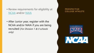 P R O S P E C T I V E
C O L L E G E AT H L E T E
• Review requirements for eligibility at
NCAA and/or NAIA
• After Junior year, register with the
NCAA and/or NAIA if you are being
recruited (For Division 1 & II schools
only)
 