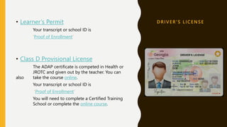 D R I V E R ’ S L I C E N S E
• Learner’s Permit
Your transcript or school ID is
‘Proof of Enrollment’
• Class D Provisional License
The ADAP certificate is competed in Health or
JROTC and given out by the teacher. You can
also take the course online.
Your transcript or school ID is
‘Proof of Enrollment’
You will need to complete a Certified Training
School or complete the online course.
 