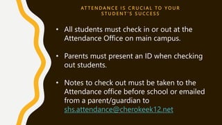 AT T E N D A N C E I S C R U C I A L T O Y O U R
S T U D E N T ’ S S U C C E S S
• All students must check in or out at the
Attendance Office on main campus.
• Parents must present an ID when checking
out students.
• Notes to check out must be taken to the
Attendance office before school or emailed
from a parent/guardian to
shs.attendance@cherokeek12.net
 
