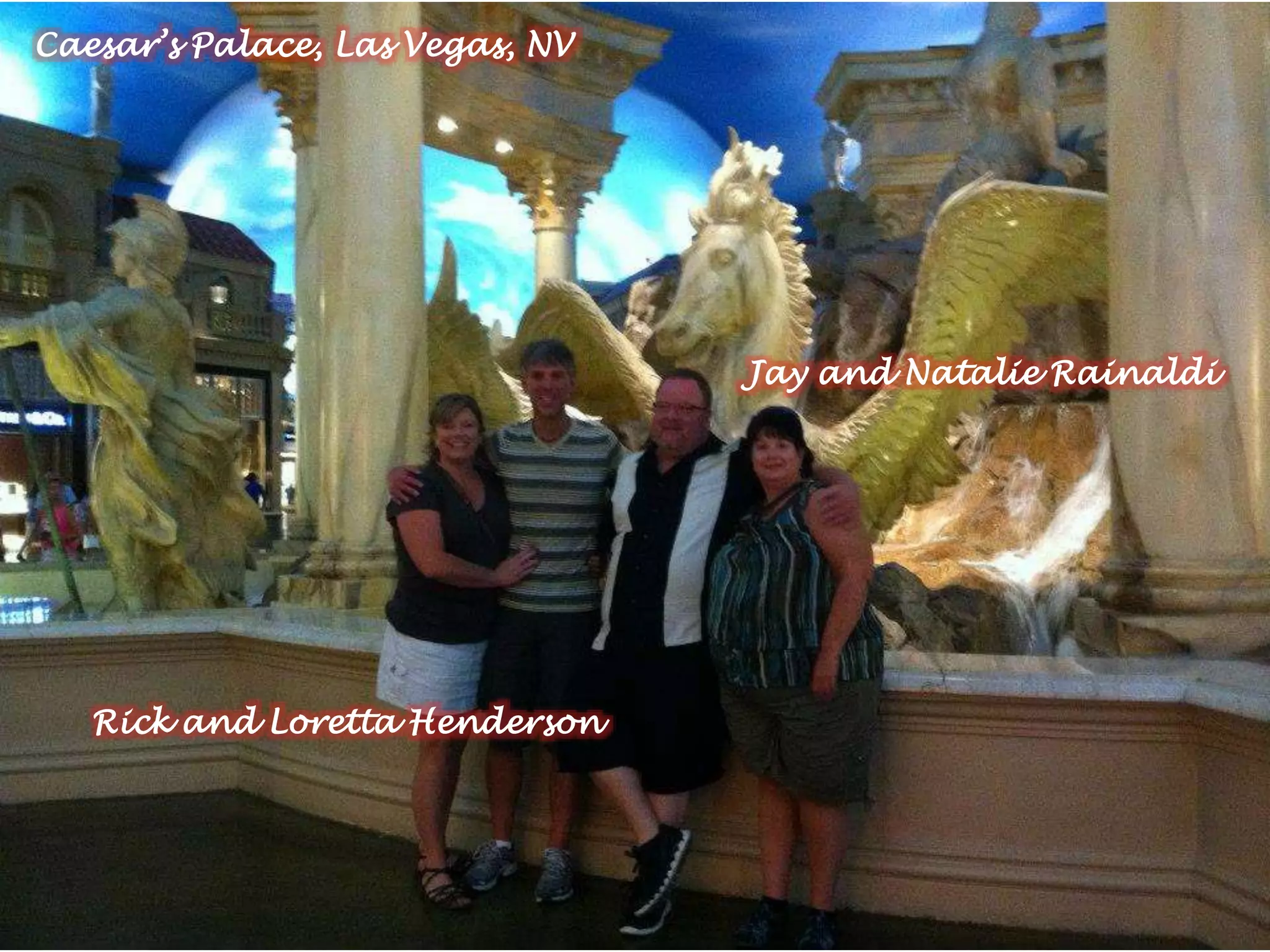 Rick and Loretta Henderson
Jay and Natalie Rainaldi
Caesar’s Palace, Las Vegas, NV
 