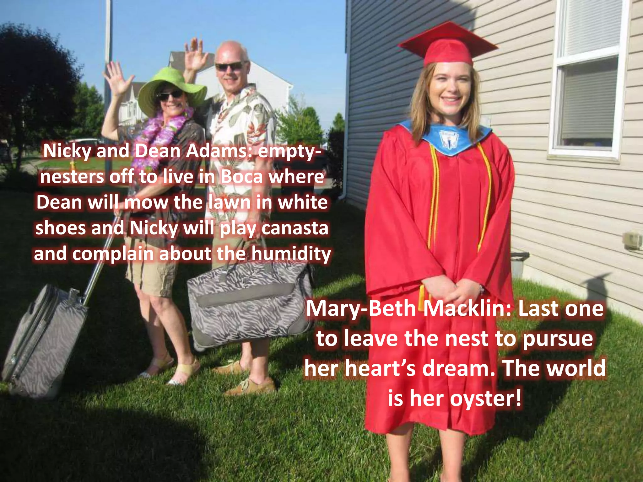 Mary-Beth Macklin: Last one
to leave the nest to pursue
her heart’s dream. The world
is her oyster!
Nicky and Dean Adams: empty-
nesters off to live in Boca where
Dean will mow the lawn in white
shoes and Nicky will play canasta
and complain about the humidity
 