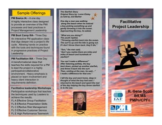 The Starfish Story
     Sample Offerings                    Original Story by: Loren Eisley
                                         as told by Joel Barker
PM Basics IA – A one day
A highly interactive class designed      One day a man was walking
                                         along the beach when he noticed
                                           l    th b    h h h          ti d
                                                                                         Facilitative
                                                                                          ac tat e
to provide an overview of the PMI
processes and best practices in
                                         a boy picking something up and
                                         gently throwing it into the ocean.
                                                                                     Project Leadership
Project Management Leadership            Approaching the boy, he asked,

PM Boot Camp IIIA– Three Day             “What are you doing?”
                                         The youth replied,
                                               y        p
An interactive PM application class
                                         “Throwing starfish back into the ocean.
that digs deeper into a project’s life   The surf is up and the tide is going out.
cycle. Allowing hands on practice        If I don’t throw them back, they’ll die.”
with the tools and techniques found
                                         “Son,” the man said,
in progressive practices of Project
                                         “don’t you realize there are miles and
Leadership p                             miles of beach and hundreds of
                                         starfish?
PM Facilitation IIIA – Three Day
A transformational class that            You can’t make a difference!”
                                         After listening politely, the boy
teaches the skills required for a PM     bent down, picked up another starfish,
to lead the project in a highly          and threw it back into the surf.
participative/collaborative
    ti i ti / ll b ti                    Then, smiling at the man, he said…”
environment. Heavy emphasis is           I made a difference for that one.”
placed on team involvement and           I left the boy and went home, deep in
heavy client interaction in              thought of what the boy had said. I
requirements definition.                 returned to the beach and spent the rest
                                         of the day helping the boy throw starfish
                                                    y    p g       y
Facilitative leadership Workshops        in to the sea.
Participative workshops that teaches                                                        R. Gene Scott
the techniques used by Leaders to
achieve the results.                                                                            BS,MS
FL A Effective Group Facilitation
                    p                                                                        PMP®/CPF®
FL B Effective Presentation Skills
FL C Effective Risk Management
FL D Effective Customer Service
FL E High Performance Teamwork
 
