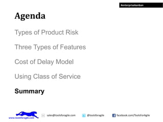 #enterprisekanban



Agenda
Types of Product Risk

Three Types of Features

Cost of Delay Model

Using Class of Service

Summary


          sales@toolsforagile.com   @toolsforagile   facebook.com/ToolsForAgile
 