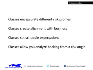 #enterprisekanban




Classes encapsulate different risk profiles

Classes create alignment with business

Classes set schedule expectations

Classes allow you analyze backlog from a risk angle



            sales@toolsforagile.com   @toolsforagile   facebook.com/ToolsForAgile
 