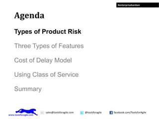 #enterprisekanban



Agenda
Types of Product Risk

Three Types of Features

Cost of Delay Model

Using Class of Service

Summary


          sales@toolsforagile.com   @toolsforagile   facebook.com/ToolsForAgile
 