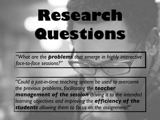 Research
Questions
“Could a just-in-time teaching system be used to overcome
the previous problems, facilitating the teacher
management of the session driving it to the intended
learning objectives and improving the efﬁciency of the
students allowing them to focus on the assignment?”
“What are the problems that emerge in highly interactive
face-to-face sessions?”
 